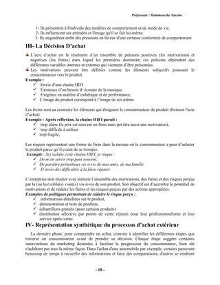 Professeur : Hammoucha Yassine
- 18 -
1- Ils présentent à l'individu des modèles de comportement et de mode de vie.
2- Ils influencent ses attitudes et l'image qu'il se fait lui-même.
3- Ils engendrent enfin des pressions en faveur d'une certaine conformité de comportement
III- La Décision D’achat
L’acte d’achat est la résultante d’un ensemble de pulsions positives (les motivations) et
négatives (les freins) dans lequel les premières dominent; ces pulsions dépendent des
différentes variables internes et externes qui viennent d’être présentées.
Les motivations peuvent être définies comme les éléments subjectifs poussant le
consommateur vers le produit.
Exemple :
 Envie d’une chaîne HIFI
 Existence d’un besoin d‘ écouter de la musique
 Exigence en matière d’esthétique et de performance,
 L’image du produit correspond à l’image de soi-même
Les freins sont au contraire les éléments qui éloignent le consommateur du produit (freinent l'acte
d’achat).
Exemple : Après réflexion, la chaîne HIFI paraît :
 trop chère (le prix est souvent un frein mais pet être aussi une motivation),
 trop difficile à utiliser
 trop fragile,
Les risques représentent une forme de frein dans la mesure où le consommateur a peur d’acheter
le produit parce qu’il craint de se tromper.
Exemple : Si j’achète cette chaîne HIFI, je risque :
 De m’en servir trop peut souvent,
 De paraître prétentieux vis-à-vis de mes amis, de ma famille
 D’avoir des difficultés à la faire réparer
L’entreprise doit étudier avec minutie l’ensemble des motivations, des freins et des risques perçus
par la (ou les) cible(s) visée(s) vis-à-vis de son produit. Son objectif est d’accroître le potentiel de
motivations et de réduire les freins et les risques perçus par des actions appropriées.
Exemples de politiques permettant de réduire le risque perçu :
 informations détaillées sur le produit,
 démonstration et tests de produits,
 échantillons gratuits (pour certains produits)
 distribution sélective par points de vente réputés pour leur professionnalisme et leur
service après-vente.
IV- Représentation synthétique du processus d’achat extérieur
La dernière phase, pour comprendre un achat, consiste à identifier les différentes étapes que
traverse un consommateur avant de prendre sa décision. Chaque étape suggère certaines
interventions du marketing destinées à faciliter la progression du consommateur, bien sûr
n'achètent pas tous la même façon. Dans l'achat d'une automobile par exemple, certains passeront
beaucoup de temps à recueillir des informations et faire des comparaisons, d'autres se rendront
 