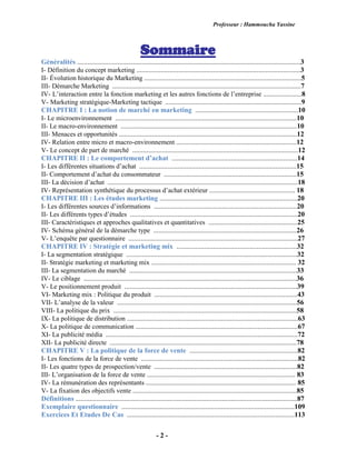 Professeur : Hammoucha Yassine
- 2 -
Sommaire
Généralités ................................................................................................................................3
I- Définition du concept marketing ..............................................................................................3
II- Évolution historique du Marketing ..........................................................................................5
III- Démarche Marketing ............................................................................................................7
IV- L’interaction entre la fonction marketing et les autres fonctions de l’entreprise ......................8
V- Marketing stratégique-Marketing tactique ..............................................................................9
CHAPITRE I : La notion de marché en marketing ...........................................................10
I- Le microenvironnement ........................................................................................................10
II- Le macro-environnement .....................................................................................................10
III- Menaces et opportunités ......................................................................................................12
IV- Relation entre micro et macro-environnement .....................................................................12
V- Le concept de part de marché ...............................................................................................12
CHAPITRE II : Le comportement d’achat ........................................................................14
I- Les différentes situations d’achat ..........................................................................................15
II- Comportement d’achat du consommateur ............................................................................15
III- La décision d’achat .............................................................................................................18
IV- Représentation synthétique du processus d’achat extérieur ................................................. 18
CHAPITRE III : Les études marketing ...............................................................................20
I- Les différentes sources d’informations ..................................................................................20
II- Les différents types d’études ................................................................................................20
III- Caractéristiques et approches qualitatives et quantitatives ...................................................25
IV- Schéma général de la démarche type ..................................................................................26
V- L’enquête par questionnaire .................................................................................................27
CHAPITRE IV : Stratégie et marketing mix .....................................................................32
I- La segmentation stratégique ..................................................................................................32
II- Stratégie marketing et marketing mix ................................................................................... 32
III- La segmentation du marché ................................................................................................33
IV- Le ciblage ..........................................................................................................................36
V- Le positionnement produit ...................................................................................................39
VI- Marketing mix : Politique du produit ..................................................................................43
VII- L’analyse de la valeur .......................................................................................................56
VIII- La politique du prix .........................................................................................................58
IX- La politique de distribution ..................................................................................................63
X- La politique de communication .............................................................................................67
XI- La publicité média ..............................................................................................................72
XII- La publicité directe ...........................................................................................................78
CHAPITRE V : La politique de la force de vente ..............................................................82
I- Les fonctions de la force de vente ..........................................................................................82
II- Les quatre types de prospection/vente ..................................................................................82
III- L’organisation de la force de vente ..................................................................................... 83
IV- La rémunération des représentants ...................................................................................... 85
V- La fixation des objectifs vente ..............................................................................................85
Définitions ...............................................................................................................................87
Exemplaire questionnaire ...................................................................................................109
Exercices Et Etudes De Cas ................................................................................................113
 