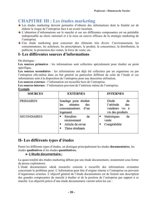 Professeur : Hammoucha Yassine
- 20 -
CHAPITRE III : Les études marketing
Les études marketing doivent permettre d’obtenir des informations dont la finalité est de
réduire le risque de l’entreprise face à un avenir incertain.
L’obtention d’informations sur le marché et sur ses différentes composantes est un préalable
indispensable au choix rationnel et à la mise en oeuvre efficace de la stratégie marketing de
l’entreprise.
Une étude marketing peut concerner des éléments très divers: l’environnement, les
consommateurs, les acheteurs, les prescripteurs, le produit, la concurrence, la distribution, la
publicité, la promotion des ventes, la force de vente, etc.
I- Les différentes sources d’informations
On distingue :
Les sources primaires : les informations sont collectées spécialement pour étudier un point
spécifique,
Les sources secondaires : les informations ont déjà été collectées par un organisme ou par
l’entreprise elle-même dans un but général ou particulier différent de celui de l’étude et ces
informations sont à la disposition de l’entreprise pour une deuxième utilisation,
Les sources externes : l’information est recueillie hors de l’entreprise.
Les sources internes : l’information provient de l’intérieur même de l’entreprise.
Exemple
II- Les différents types d’études
Parmi les différents types d’études, on distingue principalement les études documentaires, les
études qualitatives et les études quantitatives.
a- L’étude documentaire :
La quasi-totalité des études marketing débute par une étude documentaire, notamment sous forme
de presse exploratoire.
L’étude documentaire «desk research» consiste à recueillir des informations existantes
concernant le problème posé. L’information peut être d’origine interne à l’entreprise ou provenir
d’organismes externes. L’objectif général de l’étude documentaire est de fournir une description
des grandes composantes du marché à étudier et de la position de l’entreprise par rapport à ce
marché. Les objectifs précis d’une étude documentaire varient selon les cas :
 