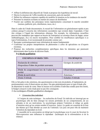 Professeur : Hammoucha Yassine
- 21 -
 Affiner la définition des objectifs de l’étude et proposer des hypothèses de travail.
 Décrire la structure de l’offre (nombre de concurrents, parts de marché)
 Définir les influences majeures capables de modifier la situation ou les tendances du marché
 Présenter la situation existante en matière de canaux de distribution
 Fournir une synthèse des principaux textes réglementaires concernant le marché considéré
(normes, publicité, prix, distribution, taxes, etc.)
Dans le cadre de l’étude documentaire, le recueil de l’information est généralement rapide et peu
coûteux puisqu’il concerne des informations secondaires (qui existent déjà). Cependant, il faut
être critique à l’égard des informations obtenues. Par exemple, les informations recueillies
peuvent être inadaptées (par rapport au besoin de l'entreprise) ou erronées (faute de frappe, erreur
méthodologique, etc.) ou encore incomplètes. Pour combler les insuffisances spécifiques à ce
type d’informations, il est recommandé de procéder comme suit :
 Recouper systématiquement toute information de nature fondamentale
 Confronter ses propres interprétations du phénomène à celles de spécialistes ou d’experts
reconnus,
 Proposer des recherches complémentaires spécifiques dans les domaines qui paraissent
déterminants dans la prise de décision finale.
b-L’étude qualitative
Elle se fait grâce à des entretiens, des questionnaires et des tests de produits, d’implantation, de
positionnement voire d’observations sur place. On opte généralement pour ce type d’étude afin
de déterminer le mode de vente. Dans la mesure où le nombre d’individus sondés peut être limité,
le budget consacré à cette étude peut ne pas être conséquent.
1- Les techniques d'études qualitatives classiques:
 L’entretien libre individuel
A l’origine de cette technique : les recherches de Freud. Un individu est interrogé par un
psychologue afin de faire émerger les raisons profondes de ses comportements, de ses
attitudes et de ses motivations. Le psychologue prépare l’entretien et rédige un guide
d’entretien ainsi qu’un certain nombre d’exercices (jeux). Le guide est constitué de la liste
des thèmes qu’il faut aborder au cours de l’entretien. Les jeux ont pour rôle de maintenir
l’attention du répondant en éveil.
L’ensemble de la conversation est dirigé par le psychologue avec le souci de favoriser la
libre-expression sans influencer le répondant (techniques de la reformulation et de la
relance).
 