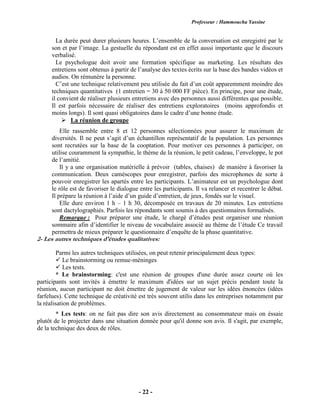 Professeur : Hammoucha Yassine
- 22 -
La durée peut durer plusieurs heures. L’ensemble de la conversation est enregistré par le
son et par l’image. La gestuelle du répondant est en effet aussi importante que le discours
verbalisé.
Le psychologue doit avoir une formation spécifique au marketing. Les résultats des
entretiens sont obtenus à partir de l’analyse des textes écrits sur la base des bandes vidéos et
audios. On rémunère la personne.
C’est une technique relativement peu utilisée du fait d’un coût apparemment moindre des
techniques quantitatives (1 entretien = 30 à 50 000 FF pièce). En principe, pour une étude,
il convient de réaliser plusieurs entretiens avec des personnes aussi différentes que possible.
Il est parfois nécessaire de réaliser des entretiens exploratoires (moins approfondis et
moins longs). Il sont quasi obligatoires dans le cadre d’une bonne étude.
 La réunion de groupe
Elle rassemble entre 8 et 12 personnes sélectionnées pour assurer le maximum de
diversités. Il ne peut s’agit d’un échantillon représentatif de la population. Les personnes
sont recrutées sur la base de la cooptation. Pour motiver ces personnes à participer, on
utilise couramment la sympathie, le thème de la réunion, le petit cadeau, l’enveloppe, le pot
de l’amitié.
Il y a une organisation matérielle à prévoir (tables, chaises) de manière à favoriser la
communication. Deux caméscopes pour enregistrer, parfois des microphones de sorte à
pouvoir enregistrer les apartés entre les participants. L’animateur est un psychologue dont
le rôle est de favoriser le dialogue entre les participants. Il va relancer et recentrer le débat.
Il prépare la réunion à l’aide d’un guide d’entretien, de jeux, fondés sur le visuel.
Elle dure environ 1 h – 1 h 30, décomposée en travaux de 20 minutes. Les entretiens
sont dactylographiés. Parfois les répondants sont soumis à des questionnaires formalisés.
Remarque : Pour préparer une étude, le chargé d’études peut organiser une réunion
sommaire afin d’identifier le niveau de vocabulaire associé au thème de l’étude Ce travail
permettra de mieux préparer le questionnaire d’enquête de la phase quantitative.
2- Les autres techniques d'études qualitatives:
Parmi les autres techniques utilisées, on peut retenir principalement deux types:
 Le brainstorming ou remue-méninges
 Les tests.
* Le brainstorming: c'est une réunion de groupes d'une durée assez courte où les
participants sont invités à émettre le maximum d'idées sur un sujet précis pendant toute la
réunion, aucun participant ne doit émettre de jugement de valeur sur les idées énoncées (idées
farfelues). Cette technique de créativité est très souvent utilis dans les entreprises notamment par
la réalisation de problèmes.
* Les tests: on ne fait pas dire son avis directement au consommateur mais on éssaie
plutôt de le projecter dans une situation donnée pour qu'il donne son avis. Il s'agit, par exemple,
de la technique des deux de rôles.
 