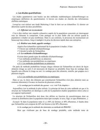Professeur : Hammoucha Yassine
- 23 -
c- Les études quantitatives:
Les études quantitatives sont basées sur des méthodes mathématiques (échantillonnage) ou
empiriques (définition du questionnaire). A travers ces études on cherche des informations
chiffrées statistiques.
Lorsqu'on veut réaliser une étude Marketing il faut le faire sur un échantillon. Ce dernier est
déterminé à partir de deux possibilités:
c-1- Effectuer un recensement:
C'est à dire réaliser une enquête exhaustive auprès de la population concernée en interrogeant
tous les éléments la composant. Cette pratique est la plus fiable elle est utilisée quand la
population à étudier est peu nombreuse. Dans le cas contraire, le processus du recensement est
beaucoup trop coûteux, long et inadapté à la prise de décision rapide dans une entreprise.
c-2- Réaliser une étude, appelée sondage:
Auprès d'un échantillon représentatif de la population à étudier, il faut:
 Choisir une méthode d'échantillonnage
 Calculer la taille de l'échantillon.
c-3- Les méthodes d'échantillonnage:
Il existe deux grands types de méthodes d'échantillonnage:
 Les méthodes probabilistes ou aléatoires
 Les méthodes non probabilistes ou empiriques
c-3-1- Les méthodes probabilistes ou aléatoires:
On parle de méthode probabiliste lorsque chaque élément de l'échantillon est choisi de façon
aléatoire (tirage au sort) il est nécessaire de disposer au préalable d'une base de sondage dans
laquelle sera effectué le tirage au sort. Le sondage peut être aléatoire, stratifie, par grappes ou à
plusieurs degrés.
c-3-2- Les méthodes non probabilistes ou empiriques:
Dans ce cas, le choix des éléments qui constitueront l'échantillon n'est plus aléatoire mais au
contraire déterminé à l'avance en fonction de plusieurs critères.
a- Le sondage par la méthode des quotas: « ex : voir V du chapitre »
Aujourd'hui c'est la méthode la plus utilisée. Le principe de base de cette méthode est que si la
structure de l'échantillon est identique à celle de la population étudiée (population mère) celui-ci
est supposé représentatif.
La structure de l'échantillon doit donc être définie en fonction de caractéristiques dont on
connait la distribution dans la population mère (par exemple, le sexe, l'âge, le type d'habitation...).
Exemple: Si dans la population mère il y a 60% de femmes et 40% d'hommes, il faudra donc
que l'échantillon soit composé de 60% de femmes et de 40% d'hommes.
b- Le sondage par la méthode des itinéraires ou méthode de POLITZ:
Bien que n'utilisant pas de base de sondage préalable, cette méthode tente de
 