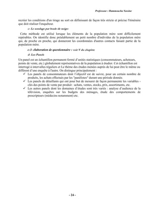 Professeur : Hammoucha Yassine
- 24 -
recréer les conditions d'un tirage au sort en définissant de façon très stricte et précise l'itinéraire
que doit réaliser l'enquêteur.
c- Le sondage par boule de neige:
Cette méthode est utilisé lorsque les éléments de la population mère sont difficilement
repérables. On identifie donc préalablement un petit nombre d'individus de la population mère
qui, de proche en proche, qui donneront les coordonnées d'autres contacts faisant partie de la
population mère.
c-3- élaboration de questionnaire : voir V du chapitre
d- Les Panels
Un panel est un échantillon permanent formé d’unités statistiques (consommateurs, acheteurs,
points de vente, etc.) globalement représentatives de la population à étudier. Cet échantillon est
interrogé à intervalles réguliers et Le thème des études menées auprès de lui peut être le même ou
différent d’une enquête à l'autre. On distingue principalement :
 Les panels de consommateurs dont l’objectif est de suivre, pour un certain nombre de
produits, les achats effectués par les "panélistes" durant une période donnée.
 Les panels de détaillants qui ont pour but de mesurer de façon permanente les variables -
clés des points de vente par produit : achats, ventes, stocks, prix, assortiments, etc.
 Les autres panels dont les domaines d’études sont très variés : analyse d’audience de la
télévision, enquêtes sur les budgets des ménages, étude des comportements de
prescripteurs (médecins notamment) etc.
 