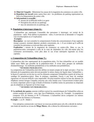 Professeur : Hammoucha Yassine
- 28 -
Objet de l’enquête : Déterminer les causes de la stagnation du commerce en centre-ville.
Hypothèse de travail (entre autres bien sûr) : les problèmes de parking représentent un
frein à la fréquentation du centre-ville.
Informations à recueillir :
 mesure de la difficulté réelle à se garer
 Perception du coût de ces parkings
 taux de saturation de ces parkings, etc.
b- Population à interroger (étape 6) :
L’échantillon qui représente l’ensemble des personnes à interroger, est extrait de la
population - mère. Pour définir la population - mère, il convient de se demander si l’enquête
vise à la description ou à l’explication.
Exemples :
Description : on veut connaître le comportement d’achat des consommateurs d’une supérette
(temps consacré, montant dépensé, produits consommés, etc. ). Il est évident qu’il suffit de
consulter les personnes se trouvant dans cette supérette.
Explication : raisons de la stagnation du commerce en centre-ville. Dans ce cas, la
population-mère correspond à celle de la zone de chalandise (la ville elle-même plus les
communes environnantes, voire plus dans le cas d’une métropole régionale ou d’une
capitale).
c- Composition de l’échantillon (étape 7) :
L’échantillon doit être représentatif de la population-mère. Un bon échantillon est un modèle
réduit aussi fidèle que possible de la population-mère. Il existe deux groupes de méthodes
d'échantillonnage : les méthodes probabilistes et les méthodes non probabilistes.
*METHODES PROBABILISTES :
La composition de l’échantillon doit être définie en tenant compte de la règle suivante « Tous les
éléments de la population-mère doivent posséder la même chance de figurer dans l’échantillon ».
la façon d’y parvenir est de tirer au sort les éléments composant l'échantillon à partir de la base de
sondage (la population-mère). Dans la pratique, cependant, l'accès à une base de sondage
rigoureuse est souvent difficile voire impossible. On peut toutefois utiliser la liste des abonnés au
téléphone surtout lorsque l’enquête concerne une zone limitée avec l’inconvénient évident (plus
ou moins important selon le type d’étude) d’éliminer d’emblée toutes les personnes ne disposant
pas du téléphone ou figurant sur la liste rouge.
* METHODES NON PROBABILISTES :
 La méthode des quotas consiste à définir à priori les caractéristiques de l’échantillon selon un
certain nombre de critères : sexe, âge, lieu d’habitation, revenu, etc. Exemple : La population
comporte 52% de femmes et 48 % d’hommes. L’échantillon devra comporter ces mêmes
proportions de femmes et d’hommes.
Exemple : « ex Pr Abdali »
Une entreprise commerciale veut lancer un nouveau produit pour cela elle a décidé de réaliser
une étude de marché au niveau de Miage Maroc, elle a obtenu les informations suivantes :
 