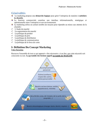 Professeur : Hammoucha Yassine
- 3 -
Généralités
Le marketing propose une démarche logique pour gérer l’entreprise de manière à satisfaire
la clientèle.
La fonction commerciale constitue une interface informationnelle, stratégique et
opérationnelle entre l’entreprise et son environnement.
Le marketing utilise un certain nombre de moyens pour répondre au mieux aux attentes de la
clientèle :
L’étude du marché
La segmentation du marché
La politique du produit
La politique du prix
La politique de distribution
La politique de communication
La politique de la force de vente
I- Définition Du Concept Marketing
1-les besoins
Recouvre l'ensemble de tout ce qui apparait « être nécessaire » à un être, que cette nécessité soit
consciente ou non. La pyramide des besions appelé pyramide de MASLOW
 