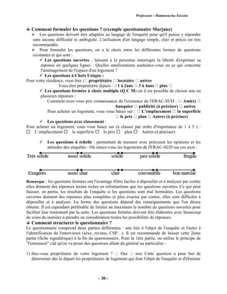 Professeur : Hammoucha Yassine
- 30 -
Comment formuler les questions ? (exemple questionnaire Marjane)
 Les questions doivent être adaptées au langage de l'enquêté pour qu'il puisse y répondre
sans aucune difficulté ni ambiguïté. L'utilisation d'un langage simple, clair et précis est très
recommandée.
 Pour formuler les questions, on a le choix entre les différentes formes de questions
existantes et qui sont :
 Les questions ouvertes : laissent à la personne interrogée la liberté d'exprimer sa
réponse en quelques lignes : Quelles améliorations souhaitez-vous en ce qui concerne
l'aménagement de l'espace d'un logement ?
 Les questions à Choix Unique :
Pour votre résidence, vous êtes : propriétaire locataire autres
Vous êtes propriétaire depuis : 1 à 2ans 3 à 4ans plus
 Les questions fermées à choix multiple (Q C M) où il est possible de choisir une ou
plusieurs réponses :
Comment avez-vous pris connaissance de l'existence de l'ERAC-SUD : Ami(s)
banquier publicité (à préciser) autres
Pour acheter un logement, vous vous basez sur : L’emplacement la superficie
le prix plan Autres (à préciser)
 Les questions avec classement :
Pour acheter un logement, vous vous basez sur (à classer par ordre d'importance de 1 à 5 ) :
L’emplacement la superficie le prix plan Autres (à préciser)
Les questions à échelle : permettent de mesurer avec précision les opinions et les
attitudes des enquêtés : Où situez-vous les logements de l'ERAC-SUD sur ces axes :
Remarque : les questions fermées ont l'avantage d'être faciles à dépouiller et à analyser par contre
elles donnent des réponses moins riches en informations que les questions ouvertes. Ce qui peut
fausser, en partie, les résultats de l'enquête si les questions sont mal formulées. Les questions
ouvertes donnent des réponses plus complètes et plus exactes par contre, elles sont difficiles à
dépouiller et à analyser. La forme des questions dépend des renseignements que l'on désire
obtenir. Il est cependant préférable de limiter au maximum le nombre de questions ouvertes pour
faciliter leur traitement par la suite. Les questions fermées doivent être élaborées avec beaucoup
de soins de manière à prendre en considération toutes les possibilités de réponses.
Comment structurer le questionnaire ?
Le questionnaire comprend deux parties différentes : une liée à l'objet de l'enquête et l'autre à
l'identification de l'interviewé (sexe, revenu, CSP…). Il est recommandé de laisser cette 2ème
partie (fiche signalétique) à la fin du questionnaire. Pour la 1ère partie, on utilise le principe de
"l'entonnoir" càd qu'on va poser des questions allant du général au particulier :
1) êtes-vous propriétaire de votre logement ? Oui non Cette question a pour but de
déterminer dès le départ les propriétaires de logement qui font l'objet de l'enquête et d'éliminer
 