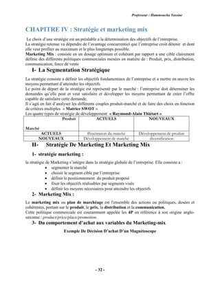 Professeur : Hammoucha Yassine
- 32 -
CHAPITRE IV : Stratégie et marketing mix
Le choix d’une stratégie est un préalable a la détermination des objectifs de l’entreprise.
La stratégie retenue va dépendre de l’avantage concurrentiel que l’entreprise croit détenir et dont
elle veut profiter au maximum et le plus longtemps possible.
Marketing Mix : consiste en un dosage optimum et cohérant par rapport a une cible clairement
définie des différents politiques commerciales menées en matière de : Produit, prix, distribution,
communication, force de vente
I- La Segmentation Stratégique
La stratégie consiste a définir les objectifs fondamentaux de l’entreprise et a mettre en œuvre les
moyens permettant d’atteindre les objectifs.
Le point de départ de la stratégie est représenté par le marché : l’entreprise doit déterminer les
demandes qu’elle peut et veut satisfaire et développer les moyens permettant de créer l’offre
capable de satisfaire cette demande.
Il s’agit en fait d’analyser les différents couples produit-marché et de faire des choix en fonction
de critères multiples « Matrice SWOT »
Les quatre types de stratégie de développement « Raymond-Alain Thiétart »
Produit
Marché
ACTUELS NOUVEAUX
ACTUELS Pénétration du marché Développement de produit
NOUVEAUX Développement de marché diversification
II- Stratégie De Marketing Et Marketing Mix
1- stratégie marketing :
la stratégie de Marketing s’intègre dans la stratégie globale de l’entreprise. Elle consiste a :
 segmenter le marché
 choisir le segment cible par l’entreprise
 définir le positionnement du produit proposé
 fixer les objectifs réalisables par segments visés
 définir les moyens nécessaires pour atteindre les objectifs
2- Marketing Mix :
Le marketing mix ou plan de marchéage est l'ensemble des actions ou politiques, dosées et
cohérentes, portant sur le produit, le prix, la distribution et la communication.
Cette politique commerciale est couramment appelée les 4P en référence à son origine anglo-
saxonne : product/price/place/promotion.
3- Du comportement d’achat aux variables du Marketing-mix
Exemple De Décision D’achat D’un Magnétoscope
 