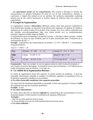 Professeur : Hammoucha Yassine
- 35 -
- La segmentation fondée sur les comportements: Elle consiste à découper le marché des
consommateurs en groupes homogènes du point de vue de leur connaissances, attitudes et
expériences à l'égard d'un produit ou de ses attributs. De nombreux responsables marketing
pensent que de tels critères fournissent le meilleur champ de référence pour une analyse de
segmentation.
5- Exemple de Segmentation
La segmentation consiste à hiérarchiser différents critères selon leurs pouvoirs explicatifs de
l'acte d'achat (par exemple, en mesurant l’écart absolu entre segments). En général, la variable à
expliquer est un volume d’achat (d’un produit, d’une marque, etc.) et les critères explicatifs sont
des variables socio-démographiques (âge, sexe, classe sociale, etc.) ou comportementaux
(attitudes, fréquence d'achat, degré de fidélité….).
La segmentation essaie de répondre à la question suivante : « Des deux critères suivants : nombre
de personnes au foyer ou type d’habitat, quel est le plus discriminant dans l’évaluation de la
consommation de lait ? »
Exemple : segmentation des consommateurs du produit « X » (N = effectif, C = consommation
en kg par personne)
Total N = 1 000 C = 20
Commentaire : Dans cet exemple, le sexe est apparu comme le critère le plus discriminant, il
sert à réaliser le premier découpage. Au deuxième niveau, pour les hommes, c’est l’habitat qui est
le plus discriminant, pour les femmes, c’est l’âge, etc.
6 - La validité de la Segmentation Retenue :
Le critère de segmentation retenu doit respecter un certain nombre de conditions : il doit être
mesurable, discriminant, utilisable et conduire à la définition qualitative et quantitative d’un ou
de plusieurs segment(s) rentable(s) et accessible(s).
a- Un critère mesurable conduisant à des segments mesurables :
Un critère doit être facilement identifiable et mesurable. Il doit aussi permettre d’évaluer la taille
des segments ainsi que leur évolution quantitative.
Exemple : le sexe
b- Un critère discriminant :
Le critère choisi doit être un élément explicatif du comportement des consommateurs vis-à-vis
du produit proposé. Il doit conduire à la définition de segments différenciés.
Exemples :
- l’âge est un critère pertinent pour les jeans,
- le niveau d'études n’est pas un critère pertinent pour les biscuits sucrés.
c- Un critère utilisable :
 
