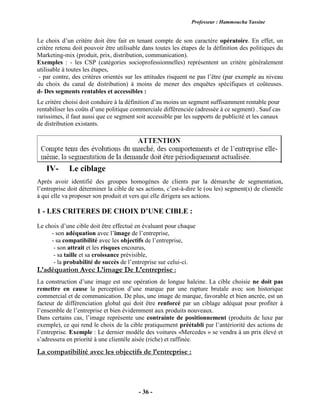 Professeur : Hammoucha Yassine
- 36 -
Le choix d’un critère doit être fait en tenant compte de son caractère opératoire. En effet, un
critère retenu doit pouvoir être utilisable dans toutes les étapes de la définition des politiques du
Marketing-mix (produit, prix, distribution, communication).
Exemples : - les CSP (catégories socioprofessionnelles) représentent un critère généralement
utilisable à toutes les étapes,
- par contre, des critères orientés sur les attitudes risquent ne pas l’être (par exemple au niveau
du choix du canal de distribution) à moins de mener des enquêtes spécifiques et coûteuses.
d- Des segments rentables et accessibles :
Le critère choisi doit conduire à la définition d’au moins un segment suffisamment rentable pour
rentabiliser les coûts d’une politique commerciale différenciée (adressée à ce segment) . Sauf cas
rarissimes, il faut aussi que ce segment soit accessible par les supports de publicité et les canaux
de distribution existants.
IV- Le ciblage
Après avoir identifié des groupes homogènes de clients par la démarche de segmentation,
l’entreprise doit déterminer la cible de ses actions, c’est-à-dire le (ou les) segment(s) de clientèle
à qui elle va proposer son produit et vers qui elle dirigera ses actions.
1 - LES CRITERES DE CHOIX D’UNE CIBLE :
Le choix d’une cible doit être effectué en évaluant pour chaque
- son adéquation avec l’image de l’entreprise,
- sa compatibilité avec les objectifs de l’entreprise,
- son attrait et les risques encourus,
- sa taille et sa croissance prévisible,
- la probabilité de succès de l’entreprise sur celui-ci.
L’adéquation Avec L’image De L’entreprise :
La construction d’une image est une opération de longue haleine. La cible choisie ne doit pas
remettre en cause la perception d’une marque par une rupture brutale avec son historique
commercial et de communication. De plus, une image de marque, favorable et bien ancrée, est un
facteur de différenciation global qui doit être renforcé par un ciblage adéquat pour profiter à
l’ensemble de l’entreprise et bien évidemment aux produits nouveaux.
Dans certains cas, l’image représente une contrainte de positionnement (produits de luxe par
exemple), ce qui rend le choix de la cible pratiquement préétabli par l’antériorité des actions de
l’entreprise. Exemple : Le dernier modèle des voitures «Mercedes » se vendra à un prix élevé et
s’adressera en priorité à une clientèle aisée (riche) et raffinée.
La compatibilité avec les objectifs de l’entreprise :
 