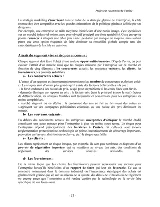 Professeur : Hammoucha Yassine
- 37 -
La stratégie marketing s’inscrivant dans le cadre de la stratégie globale de l’entreprise, la cible
retenue doit être compatible avec les grandes orientations de la politique générale définie par ses
dirigeants.
Par exemple, une entreprise de taille moyenne, bénéficiant d’une bonne image, s’est spécialisée
sur un marché industriel pointu, avec pour objectif principal une forte rentabilité. Cette entreprise
pourra renoncer à attaquer une cible plus vaste, peut-être par manque de moyens, mais surtout
parce que cette option risquerait de faire diminuer sa rentabilité globale compte tenu des
caractéristiques de la cible en question.
Attrait du segment vise et risques encourus :
Chaque segment doit faire l’objet d’une analyse opportunités/menaces. D’après Porter, on peut
évaluer l’attrait d’un marché ainsi que les risques encourus par l’entreprise sur ce marché en
fonction de cinq éléments : les concurrents actuels, les nouveaux entrants, les clients, les
fournisseurs, les produits substituts.
a- Les concurrents actuels :
L’attrait d’un segment est inversement proportionnel au nombre de concurrents exploitant celui-
ci. Les risques sont d’autant plus grands qu’il existe des facteurs défavorables tels que :
- la forte tendance à des baisses de prix, ce qui pose un problème si les coûts fixes sont élevés,
- demande élastique par rapport au prix : le facteur prix étant le principal (sinon le seul) facteur
de différenciation, les attaques frontales sont fréquentes et désastreuses pour les entreprises les
moins compétitives,
- marché stagnant ou en déclin : la croissance des uns se fait au détriment des autres en
s’appuyant sur des campagnes publicitaires coûteuses ou une baisse des prix diminuant les
marges.
b- Les nouveaux entrants :
En dehors des concurrents actuels, les entreprises susceptibles d’attaquer le marché étudié
constituent une autre menace pour l’entreprise à plus ou moins court terme. Le risque pour
l’entreprise dépend principalement des barrières à l’entrée. Si celles-ci sont élevées
(réglementation protectionniste, technologie de pointe, investissements de démarrage importants,
protection par brevets, distribution exclusive, etc.) le risque sera faible.
c- Les clients :
Les clients représentent un risque lorsque, par exemple, ils sont peu nombreux et disposent d’un
pouvoir de négociation important qui se manifeste au niveau des prix, des conditions de
règlement, des services annexes demandés, etc.
d- Les fournisseurs :
De la même façon que les clients, les fournisseurs peuvent représenter une menace pour
l’entreprise lorsqu’ils bénéficient d’un rapport de force qui leur est favorable. Ce cas se
rencontre notamment dans le domaine industriel où l’importance stratégique des achats est
généralement grande que ce soit au niveau de la qualité, des délais de livraison ou de règlement
ou encore parce que l’entreprise a été rendue captive par la technologie ou le savoir-faire
spécifique de son fournisseur.
 