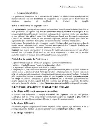 Professeur : Hammoucha Yassine
- 38 -
e- Les produits substituts :
Les produits de substitution (en d’autre terme des produits de remplacement) représentent une
menace sérieuse s’ils sont nombreux ou susceptibles de le devenir car ils bouleversent les
situations acquises et modifient la structure du marché.
Taille et croissance du segment visé :
Les ressources de l’entreprise représentent une contrainte naturelle dans le choix d’une cible si
bien que la taille du segment visé doit être compatible avec le potentiel de l’entreprise. C’est
pourquoi généralement les petites entreprises s’attaquent à des segments étroits, bien spécifiques
et bien délimités (les niches), pour éviter l’affrontement brutal avec les grandes entreprises.
Celles-ci, au contraire, fortes de leur puissance logistique, peuvent prendre pour cibles les
segments les plus importants du marché à une échelle nationale ou même internationale.
La croissance du segment visé est à prendre en compte. C’est cependant un critère ambigu dans la
mesure où une croissance élevée, tout en étant une source potentielle d’économies d’échelle, est
souvent un facteur favorisant l’entrée de nombreux concurrents.
Exemple : en micro-informatique, le segment des petites et moyennes entreprises (PME)
connaît une croissance élevée mais la très forte concurrence existant sur ce marché
réduit les marges et conduit de nombreux fabricants à disparaître.
Probabilité de succès de l’entreprise :
La probabilité de succès est liée à deux groupes de facteurs interdépendants :
- les forces et les faiblesses de l’entreprise et du produit offert,
- la réponse prévisible du segment visé face à ce produit.
C’est pourquoi il faut identifier les variables que le consommateur potentiel pourrait prendre en
compte lors de sa décision d’achat. Parmi ces variables (différentes selon les produits étudiés), le
prix est un facteur déterminant qui est pratiquement toujours retenu dans l’analyse. En plus du
prix, on peut citer d’autres facteurs de succès tels que la qualité du produit, ses performances,
son image (ou celle de l’entreprise), la qualité du service, etc. Il est évident que selon tous les
critères retenus, le produit proposé doit être confronté aux produits concurrents du marché
principal et du marché substitut et évaluer l’avantage concurrentiel dont dispose l’entreprise.
2- LES TROIS STRATEGIES GLOBALES DE CIBLAGE
a- Le ciblage indifférencié ou contre-segmentation :
Il consiste tout simplement à attaquer l’ensemble des segments avec un seul produit.
L’entreprise met en oeuvre une politique commerciale adaptée au segment le plus vaste en
espérant que les retombées seront favorables sur la plupart des autres segments.
b- Le ciblage différencié :
Il consiste à proposer des produits différents, adaptés à chaque segment jugé intéressant. C’est la
politique de gamme étendue. Les actions commerciales sont spécifiques à chaque cible.
c- Le ciblage concentré :
 