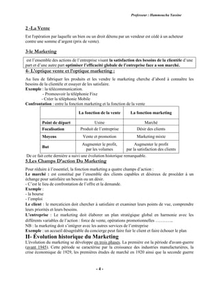 Professeur : Hammoucha Yassine
- 4 -
2 -La Vente
Est l'opération par laquelle un bien ou un droit détenu par un vendeur est cédé à un acheteur
contre une somme d’argent (prix de vente).
3-le Marketing
est l’ensemble des actions de l’entreprise visant la satisfaction des besoins de la clientèle d’une
part et d’une autre part optimiser l’efficacité globale de l’entreprise face a son marché.
4- L’optique vente et l’optique marketing :
Au lieu de fabriquer les produits et les vendre le marketing cherche d’abord à connaître les
besoins de la clientèle et essayer de les satisfaire.
Exemple : la télécommunication.
- Promouvoir la téléphonie Fixe
- Créer la téléphonie Mobile
Confrontation : entre la fonction marketing et la fonction de la vente
La fonction de la vente La fonction marketing
Point de départ Usine Marché
Focalisation Produit de l’entreprise Désir des clients
Moyens Vente et promotion Marketing mixte
But
Augmenter le profit,
par les volumes
Augmenter le profit
par la satisfaction des clients
De ce fait cette dernière a suivi une évolution historique remarquable.
5.Les Champs D’action Du Marketing
Pour réduire à l’essentiel, la fonction marketing a quatre champs d’action :
Le marché : est constitué par l’ensemble des clients capables et désireux de procéder à un
échange pour satisfaire un besoin ou un désir.
- C’est le lieu de confrontation de l’offre et la demande.
Exemple :
- la bourse
- l’emploi
Le client : le mercaticien doit chercher à satisfaire et examiner leurs points de vue, comprendre
leurs priorités et leurs besoins.
L’entreprise : Le marketing doit élaborer un plan stratégique global en harmonie avec les
différents variables de l’action : force de vente, opérations promotionnelles ………..
NB : la marketing doit s’intégrer avec les autres services de l’entreprise
Exemple : un accueil désagréable du concierge peut faire fuir le client et faire échouer le plan
II- Évolution historique du Marketing
L'évolution du marketing se développe en trois phases. La première est la période d'avant-guerre
(avant 1945). Cette période se caractérise par la croissance des industries manufacturières, la
crise économique de 1929, les premières études de marché en 1920 ainsi que la seconde guerre
 