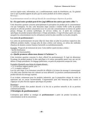 Professeur : Hammoucha Yassine
- 40 -
services (après-vente, information, etc.), conditionnement, mode de distribution, etc. En général
tout ce que le produit apporte de plus que les autres produits de la même catégorie.
Remarque :
Le positionnement naturel est celui qui découle des caractéristiques objectives du produit.
b) « En quoi notre produit peut-il être jugé différent des autres par notre cible ? »
Cette deuxième question concerne principalement la perception du produit par le consommateur
visé par l'entreprise. En fait, cette deuxième étape consiste à étudier l'offre (celle du produit
proposé et celle des produits concurrents) avec les yeux des consommateurs en termes de qualité
perçue, d'image, de contenu symbolique, de services rendus, etc. A partir des avantages
spécifiques du produit proposé déterminés à l'étape précédente, il s'agit d'évaluer quels sont ceux
auxquels les consommateurs (ou les utilisateurs) seront les plus sensibles ou les plus réceptifs.
Les cartes de positionnement :
Les cartes de positionnement ont pour objet de situer dans un plan les positions respectives des
différents produits étudiés. Lorsque plus de deux critères sont retenus, on utilise des méthodes
d'analyse de données comme l'analyse factorielle ou multidimensionnelle.
Exemple : Progiciels de traitement de texte. Carte établie à partir de deux critères :
- facilité d'utilisation
- nombre de fonctionnalités.
c) « Quelle promesse allons-nous donner à l'acheteur ? »
Cette troisième question concerne le choix effectif du positionnement. Il s'agit de déterminer
l'avantage du produit proposé le plus spécifique et le mieux perceptible parmi ceux qui ont été
définis à l'étape précédente. En langage publicitaire, on parle de proposition unique de vente.
Exemples illustratifs sous forme de slogans désuets :
-« X, le meilleur rapport qualité- prix ! »
-« Y, si simple à utiliser! »
Lors de cette étape, il est fortement conseillé de réfléchir à la teneur du message à communiquer
à la cible (sans chercher bien sûr à aboutir au texte définitif). La position communicationnelle du
produit découle du message exprimé.
Il est évident, notamment pour les produits industriels, que la proposition unique de vente ne
représente pas un carcan incontournable. L'argumentaire peut être beaucoup plus nuancé et
s'appuyer sur plus d'un des aspects spécifiques du produit.
Remarque :
La position globale d'un produit découle à la fois de sa position naturelle et de sa position
communicationnelle.
3-Stratégies de positionnement :
L'entreprise peut définir sa stratégie de positionnement à partir du produit lui-même, du
consommateur ou de la concurrence.
 