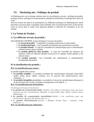 Professeur : Hammoucha Yassine
- 43 -
VI- Marketing mix : Politique du produit
Le Marketing-mix est un dosage cohérent entre les cinq éléments suivants : politique du produit,
politique du prix, politique de communication, politique de distribution et politique de la force de
vente.
Pour des raisons de clarté et de présentation, les différentes politiques du Marketing-mix seront
présentées successivement. Cependant, dans la Réalité, elles sont directement liées et doivent être
mises en œuvre dans le cadre d’une approche globale et cohérente de l’entreprise et de son
marché.
1- La Notion de Produit :
A: Les différents niveaux du produit :
Selon KOTLER et DUBOIS, on peut distinguer 5 niveaux du produit.
 Le noyau du produit : il représente l’avantage essentiel que le client achète.
 Le produit générique : c’est l’ensemble des éléments qui caractérisent le produit.
 Le produit attendu : il s’agit de l’ensemble des caractéristiques que le consommateur
s’attend à trouver dans le produit.
 Le produit global (ou méta produit) : il s’agit de l’ensemble des éléments qui
constitue l’offre du fabricant (produit+services).c’est l’optique d’offre globale ou de
solution client.
 Le produit potentiel : c’est l’ensemble des améliorations et transformations
envisageables du produit.
B: la classification des produits :
B-1 : la classification par nature :
Le produit englobe deux notions :
 les produits tangibles : ces produits possèdent des caractéristiques physiques observables
(poids, tailles, gouts, odeurs, couleurs, etc.) ils peuvent être stockes.(camion, pain,
ordinateur…)
 les produits intangibles ou services : ces produits n’ont pas de caractéristiques physiques et
ne peuvent donc être stockes. (transport, enseignement, acte médical…)
B-2 : la classification par destination :
On distingue trois types de destination :
 les produits de consommation finale : destinés a être utilises et consommes seuls, sans ajouts
extérieurs, par des consommateurs industriels ou grand public (pain, théâtre, journal, réseaux
téléphoniques …)
 les produits de consommation intermédiaire :destinés a être transformes pour une
consommation ultérieure (blé, pétrole, acier, vis…)
 les produits d’investissement :destinés a fabriquer d’autres biens ( machines, outils,
ordinateurs…)
B-3 : la classification par utilisation :
 