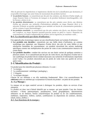 Professeur : Hammoucha Yassine
- 44 -
Afin de prévenir les imperfections et imprécisions décelés lors de la classification par destination, il
est possible d’envisager une autre forme de recensement des produits/services
 les produits banaux : se caractérisent par des prix bas unitaires, une décision d’achat simple, un
risque financier limite et l’existence de marques et de produits facilement interchangeables ; tels
les brosses a dents, le sel…
 les produits déterminants : se caractérisent par des prix unitaires assez élevés, une décision
d’achat qui nécessite une recherche d’informations préalable, un risque financier élevé et la
nécessite d’obtenir un produit spécifique pour satisfaire un besoin de consommation particulier ;
tels les voitures, le gros électroménager…
 les produits essentiels : se caractérisent par des prix unitaires très élevés, une décision d’achat
très complexe, un risque financier maximal pouvant mettre en péril la « survie » financière du
consommateur et l’aspect indispensable du produit, tels les logements, les machines outils…
B-4 : La classification par durée d’utilisation :
Une approche plus économique repose sur une classification basée sur la durée d’utilisation :
 Les produits non durables : caractérisés par une faible durée d’utilisation, un contenu
symbolique peu important, une fréquence d’achat élevé, des prix de vente faibles et une
satisfaction immédiate du consommateur. ces produits nécessitent des actions marketing
spécifiques comme une multiplication des points de vente et une communication intensive de
courte durée.
 Les produits durables : rendent des services sur une durée variant de quelques semaines a
plusieurs années. ils se caractérisent par des prix de vente élevés, une fréquence d’achat rare et
une symbolique du produit élevée rendant nécessaire une recherche d’informations importante
avant l’achat. Ces produits nécessitent peu de points de vente mais une qualité de service
après-vente.
2- L’Identification du Produit :
Un produit peut être identifié par plusieurs éléments. Ce sont :
 La marque,
 Le conditionnement / emballage ( packaging ),
 L’étiquette
 La stylique (design).
Chacun de ces éléments a un rôle marketing fondamental. Mais c’est essentiellement la
cohérence entre ces attributs qui va dynamiser la réussite du produit : on parle de mix produit.
A-: La Marque :
La marque est un signe matériel servant à distinguer les produits, objets ou services d’une
entreprise.
Le produit est donc tout d’abord identifié par sa marque. qui peut prendre l’une des formes
suivantes : « Noms patronymiques, pseudonymes, noms géographiques, dénominations
arbitraires ou de fantaisie, formes caractéristiques de produit ou de son conditionnement,
emblèmes, empreintes, timbres, cachets, combinaisons ou dispositions de couleurs, dessins,
reliefs, lettres, chiffres »
A-1 : Les fonctions de la marque :
 