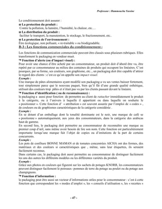 Professeur : Hammoucha Yassine
- 47 -
Le conditionnement doit assurer :
 La protection du produit :
Contre la pollution, la lumière, l’humidité, la chaleur, etc.…
 La distribution du produit :
faciliter le transport, la manutention, le stockage, le fractionnement, etc..
 La protection de l’environnement :
Être écologique, non polluant, « re-traitable » ou biodégradable.
B-3 : Les fonctions commerciales du conditionnement :
Les fonctions de communication commerciale peuvent être classés sous plusieurs rubriques. Elles
transforment le packaging en vendeur muet.
 Fonction d’alerte (ou d’impact visuel) :
Pour avoir une chance d’être acheté par un consommateur, un produit doit d’abord être vu, être
repéré par ce consommateur au milieu des centaines de produits qui occupent les linéaires. C’est
pourquoi, par sa forme, ses couleurs, son graphisme, etc.., un packaging doit être capable d’attirer
le regard des clients : c’est ce qu’on appelle son impact visuel.
Exemple :
Une marque de pâtes alimentaires ayant modifié son packaging a vu ses ventes baisser fortement,
tout simplement parce que le nouveau paquet, bien qu’il fût d’une grande qualité esthétique,
utilisait des couleurs trop pâles et n’était pas vu par les clients passant devant le linéaire.
 Fonction d’identification ( ou de reconnaissance) :
le packaging a aussi pour fonction de permettre au client de rattacher immédiatement le produit
à la catégorie, ou à l’univers à laquelle il appartient ou dans laquelle on souhaite le
« positionner ». Cette fonction d’ « attribution » est souvent assurée par l’emploi de « codes » ,
de couleurs ou de graphismes caractéristiques de la catégorie considérée .
Exemple :
En se dotant d’un emballage dont la tonalité dominante est le noir, une marque de café se
« positionne » automatiquement, aux yeux des consommateurs, dans la catégorie des arabicas
haut de gamme.
En second lieu, le packaging doit permettre au consommateur de reconnaître une marque au
premier coup d’œil, sans même avoir besoin de lire son nom. Cette fonction est particulièrement
importante lorsqu’une marque fait l’objet de copies ou d’imitations de la part de certains
concurrents.
Exemple :
Les pots de confiture BONNE MAMAN et de tomates concentrées AICHA ont des formes, des
matériaux et des couleurs si caractéristiques que , même, sans leur étiquettes, ils seraient
facilement reconnus.
Dans certains cas, le packaging doit aussi permettre au consommateur de distinguer facilement
les uns des autres les différents modèles ou les différentes variétés du produit.
Exemple :
Grâce aux photos en couleurs qui figurent sur les sachets de potages KNORR, les consommateurs
peuvent distinguer facilement le poireaux- pommes de terre du potage au poulet ou du potage aux
champignons.
 Fonction d’information :
le packaging peut être aussi un vecteur d’informations utiles pour le consommateur : c’est à cette
fonction que correspondent les « modes d’emploi », les « conseils d’utilisation », les « recettes »
 