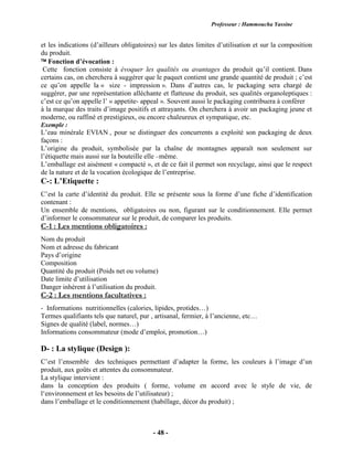 Professeur : Hammoucha Yassine
- 48 -
et les indications (d’ailleurs obligatoires) sur les dates limites d’utilisation et sur la composition
du produit.
 Fonction d’évocation :
Cette fonction consiste à évoquer les qualités ou avantages du produit qu’il contient. Dans
certains cas, on cherchera à suggérer que le paquet contient une grande quantité de produit ; c’est
ce qu’on appelle la « size - impression ». Dans d’autres cas, le packaging sera chargé de
suggérer, par une représentation alléchante et flatteuse du produit, ses qualités organoleptiques :
c’est ce qu’on appelle l’ « appetite- appeal ». Souvent aussi le packaging contribuera à conférer
à la marque des traits d’image positifs et attrayants. On cherchera à avoir un packaging jeune et
moderne, ou raffiné et prestigieux, ou encore chaleureux et sympatique, etc.
Exemple :
L’eau minérale EVIAN , pour se distinguer des concurrents a exploité son packaging de deux
façons :
L’origine du produit, symbolisée par la chaîne de montagnes apparaît non seulement sur
l’étiquette mais aussi sur la bouteille elle –même.
L’emballage est aisément « compacté », et de ce fait il permet son recyclage, ainsi que le respect
de la nature et de la vocation écologique de l’entreprise.
C-: L’Etiquette :
C’est la carte d’identité du produit. Elle se présente sous la forme d’une fiche d’identification
contenant :
Un ensemble de mentions, obligatoires ou non, figurant sur le conditionnement. Elle permet
d’informer le consommateur sur le produit, de comparer les produits.
C-1 : Les mentions obligatoires :
Nom du produit
Nom et adresse du fabricant
Pays d’origine
Composition
Quantité du produit (Poids net ou volume)
Date limite d’utilisation
Danger inhérent à l’utilisation du produit.
C-2 : Les mentions facultatives :
- Informations nutritionnelles (calories, lipides, protides…)
Termes qualifiants tels que naturel, pur , artisanal, fermier, à l’ancienne, etc…
Signes de qualité (label, normes…)
Informations consommateur (mode d’emploi, promotion…)
D- : La stylique (Design ):
C’est l’ensemble des techniques permettant d’adapter la forme, les couleurs à l’image d’un
produit, aux goûts et attentes du consommateur.
La stylique intervient :
dans la conception des produits ( forme, volume en accord avec le style de vie, de
l‘environnement et les besoins de l’utilisateur) ;
dans l’emballage et le conditionnement (habillage, décor du produit) ;
 