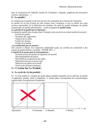 Professeur : Hammoucha Yassine
- 49 -
dans la construction de l’identité visuelle de l’entreprise ( logotype, graphisme des documents
externes, signalétique,…)
E : La qualité :
Le combat pour la qualité est devenu une des clés essentielles de la réussite de l’entreprise.
La qualité est un état d’esprit qui doit irriguer toute l’entreprise et non se limiter aux seuls
services responsables de la fabrication des produits. On parle de qualité technique, de qualité
commerciale, de qualité administrative…et par conséquent de qualité totale.
Le contrôle de la qualité par le fabricant :
La démarche qualité mise en place dans l’entreprise met en œuvre un certain nombre de moyens :
*Cercles de qualité,
*Systèmes des suggestions,
*Analyse de la valeur,
*Cahier des charges,
*Charte de la qualité…
- La certification par les normes :
Elle consiste à obtenir d’un organisme indépendant agrée, un certificat de conformité à des
normes de qualité définies.( exemple : AFNOR, ISO…)
L’intérêt de la norme pour le consommateur :
*Garantie précise de qualité, de régularité, de sécurité
*Interchangeabilité des pièces
*Possibilité de comparaisons des offres
*Diminution des prix à service égal
*Réduction des délais de livraison
*Accès à des données techniques.
3- : L’action Sur Le Produit :
A : Le cycle de vie du produit :
La vie d’un produit se compose de quatre phases pendant lesquelles, tel un individu, le produit
va apparaître, grandir, mûrir et disparaître. A chaque phase correspondent des caractéristiques
commerciales, de production et financières.
 