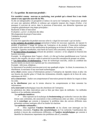 Professeur : Hammoucha Yassine
- 53 -
C : La gestion du nouveau produit :
Est considéré comme nouveau en marketing, tout produit qui a donné lieu à une étude
amont et une approche nouvelle du Mix.
Si elle est indispensable à la prospérité et même à la survie de l’entreprise, l’innovation- produit
est aussi une opération difficile et coûteuse qui comporte toujours des risques d’échec. c’est
pourquoi il convient de suivre, dans le processus d’innovation, une démarche rigoureuse qui
comporte généralement cinq étapes principales :
Recherche d’idées d’innovation
Evaluation a priori et sélection des idées
Développement du projet d’innovation
Validation du projet
Lancement
Il existe trois approches du produit nouveau selon le « degré de nouveauté » qui est inclus :
a- les variantes du produit existant permettent d’attirer de nouveaux segments, de rajeunir le
produit, d’améliorer l ‘image de marque de l’entreprise et du produit. L’innovation technique
consiste le plus souvent en une amélioration du packaging au niveau de la forme, de la couleur…
Exemple : cigarettes mentholées, mini barils de lessive dite concentrée, mayonnaise en tube…
b- les innovations dynamiques utilisent des produits « anciens » et les adaptent en fonction des
besoins nouveaux.
Exemple : le réfrigérateur dont l’aspect « froid » n’a fait qu’évoluer parallèlement avec l’arrivée
massive des surgelés, du micro- onde et surtout de la nouvelle conception de grouper ses achats.
c- Les innovations révolutionnaires, à base de technologie nouvelle, créent ou comblent des
besoins latents ou encore non exprimés par les consommateurs.
Exemple : télévision, téléphone…
Le lancement d’un produit nouveau peut avoir une quadruple origine : le client, la concurrence, le
distributeur, la naissance d’une nouveauté technologique.
 Le client comme source d’informations permet à l’entreprise de répondre mieux et plus vite
aux besoins du marché grâce à l’étude des réclamations clientèle, rapports de la force de vente,
statistiques du SAV…
 La concurrence : étudier son comportement d’innovation permet de réduire les risques et donc
les coûts.
 Le distributeur peut sur le terrain observer les comportements et faire remonter les
informations.
 La nouveauté technologique issue des chercheurs de l’entreprise.
La génération des idées innovatrices peut se faire par deux types de méthodes : les méthodes
intuitives et les méthodes rationnelles.
Les méthodes intuitives:
 Elles reposent sur la technique du brainstorming qui recherche à travers des idées
émises sans contraintes, des associations et des combinaisons entre ces idées ; et la technique
de la synectique qui consiste à transposer le problème dans des univers différents mais
présentant certaines analogies afin d’en étudier les réactions
Les méthodes rationnelles :
 Elles englobent l’analyse fonctionnelle où les clients sont interrogés sur les
problèmes rencontrés, l’analyse des caractéristiques où l’on recherche l’amélioration des
produits à travers des combinaisons différentes, et l’analyse morphologique qui consiste à
identifier les dimensions importantes des problèmes afin d’y remédier.
 