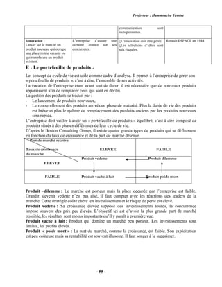 Professeur : Hammoucha Yassine
- 55 -
communication sont
indispensables.
Innovation :
Lancer sur le marché un
produit nouveau qui occupe
une place restée vacante ou
qui remplacera un produit
existant.
L’entreprise s’assure une
certaine avance sur ses
concurrents.
L’innovation doit être gérée.
Les sélections d’idées sont
très risquées.
Renault ESPACE en 1984
E : Le portefeuille de produits :
Le concept de cycle de vie est utile comme cadre d’analyse. Il permet à l’entreprise de gérer son
« portefeuille de produits », c’est à dire, l’ensemble de ses activités.
La vocation de l’entreprise étant avant tout de durer, il est nécessaire que de nouveaux produits
apparaissent afin de remplacer ceux qui sont en déclin.
La gestion des produits se traduit par :
- Le lancement de produits nouveaux,
- Le renouvellement des produits arrivés en phase de maturité. Plus la durée de vie des produits
est brève et plus le rythme de remplacement des produits anciens par les produits nouveaux
sera rapide.
L’entreprise doit veiller à avoir un « portefeuille de produits » équilibré, c’est à dire composé de
produits situés à des phases différentes de leur cycle de vie.
D’après le Boston Consulting Group, il existe quatre grands types de produits qui se définissent
en fonction du taux de croissance et de la part de marché détenue.
Part de marché relative
Taux de croissance
du marché
ELEVEE FAIBLE
ELEVEE
Produit vedette Produit dilemme
FAIBLE Produit vache à lait Produit poids mort
Produit –dilemme : Le marché est porteur mais la place occupée par l’entreprise est faible.
Grandir, devenir vedette n’est pas aisé, il faut compter avec les réactions des leaders de la
branche. Cette stratégie coûte chère en investissement et le risque de perte est élevé.
Produit vedette : Sa croissance élevée suppose des investissements lourds, la concurrence
impose souvent des prix peu élevés. L’objectif ici est d’avoir la plus grande part de marché
possible, les résultats sont moins importants qu’il y paraît à première vue.
Produit vache à lait : Produit qui domine un marché peu porteur. Les investissements sont
limités, les profits élevés.
Produit « poids mort » : La part du marché, comme la croissance, est faible. Son exploitation
est peu coûteuse mais sa rentabilité est souvent illusoire. Il faut songer à le supprimer.
 