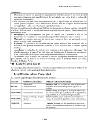 Professeur : Hammoucha Yassine
- 56 -
Remarques :
1- On retrouve à travers ces quatre types de produits le cycle bien connu. A savoir un produit
nouveau est dilemme, puis quand il réussit devient vedette, puis vache à lait et enfin poids
mort avant de disparaître.
2- Une entreprise doit donc porter une grande attention à la répartition de ses produits entre les
quatre grandes catégories. Son « portefeuille » produits doit être composé de telle manière
qu’un produit « vache à lait » finance un « produit dilemme ».
Comme on peut le constater, la matrice BCG permet de dresser un bilan de santé du portefeuille
d’activités de l’entreprise et suggère des dispositions stratégiques à prendre. Quatre dispositions
pourront être prises :
- Développer : Le développement des parts de marché des « dilemmes » afin de les
transformer en « vedettes » en s’assurant des disponibilités financières pour le réaliser ;
- Maintenir :Le maintien des parts de marché des « vaches à lait » qui paraissent pouvoir
encore avoir un avenir commercial ;
- Exploiter : L’exploitation des activités pouvant encore améliorer leur rentabilité sans se
soucier de leur position commerciale (« vaches à lait » en fin de vie, et certains « poids
mort ») ;
- Abandonner : L’abandon des activités non rentables ou trop coûteuses à développer. Cet
abandon consistera à vendre l’activité( source de liquidités) ou à liquider tout simplement.
C’est en général le cas des poids morts et des dilemmes qui durent trop longtemps.
De nombreux outils d’analyse des domaines d’activités stratégiques peuvent être utilisés, les
plus répandus sont la méthode du Boston Consulting Group, la méthode Arthur Doo Little,
l’analyse de Michael Porter.
VII- L’analyse de la valeur
La valeur peut être définie comme une variable qui augmente lorsque la satisfaction du besoin du
client visé s’accroît ou lorsque le coût du produit diminue.
1- Les différentes valeurs d’un produit :
La valeur d’un produit peut être définie à quatre niveaux :
NIVEAU DOMAINECONCERNE VALEUR CORRESPONDANTE
OFFRE
Fabrication et
Commercialisation
Valeur de coût, càd la somme des coûts de production
du produit et de sa mise à disposition auprès de la
clientèle.
DEMANDE Consommation et Utilisation
Valeur d’usage, notion plus ou moins personnelle liée
aux services rendus par le produit acheté et dépendant de
ses possibilités et de ses caractéristiques propres.
DEMANDE
Contenu symbolique et signes
exprimés
Valeur d’estime, notion totalement personnelle, liée à
l’image du produit telle qu’elle est perçue par l’acheteur.
MARCHE Transaction . Valeur d’échange, liée à la possibilité de négocier le
produit, correspondant en fait au prix du produit accepté
par le marché.
 