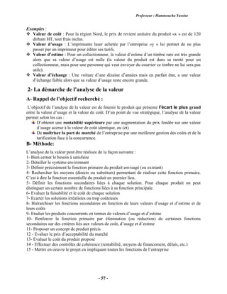 Professeur : Hammoucha Yassine
- 57 -
Exemples :
 Valeur de coût : Pour la région Nord, le prix de revient unitaire du produit «x » est de 120
dirham HT, tout frais inclus.
 Valeur d’usage : L’imprimante laser achetée par l’entreprise «y » lui permet de ne plus
passer par un imprimeur pour éditer ses tarifs.
 Valeur d’estime : Pour un collectionneur, la valeur d’estime d’un timbre rare est très grande
alors que sa valeur d’usage est nulle (la valeur du produit est dans sa rareté pour un
collectionneur, mais pour une personne qui veut envoyer du courrier ce timbre ne lui sera pas
utile).
 Valeur d’échange : Une voiture d’une dizaine d’années mais en parfait état, a une valeur
d’échange faible alors que sa valeur d’usage reste encore grande.
2- La démarche de l’analyse de la valeur
A- Rappel de l’objectif recherché :
L’objectif de l’analyse de la valeur est de fournir le produit qui présente l’écart le plus grand
entre la valeur d’usage et la valeur de coût. D’un point de vue stratégique, l’analyse de la valeur
permet selon les cas :
D’obtenir une rentabilité supérieure par une augmentation du prix fondée sur une valeur
d’usage accrue à la valeur de coût identique, ou (et)
De maîtriser la part de marché de l’entreprise par une meilleure gestion des coûts et de la
tarification face à la concurrence.
B- Méthode:
L’analyse de la valeur peut être réalisée de la façon suivante :
1- Bien cerner le besoin à satisfaire
2- Détailler le système environnant
3- Définir précisément la fonction primaire du produit envisagé (ou existant)
4- Rechercher les moyens (directs ou substituts) permettant de réaliser cette fonction primaire.
C’est à dire la fonction essentielle du produit en premier lieu.
5- Définir les fonctions secondaires liées à chaque solution. Pour chaque produit on peut
distinguer un certain nombre de fonctions liées à sa fonction principale.
6- Evaluer la faisabilité et le coût de chaque solution
7- Ecarter les solutions irréalistes ou trop coûteuses
8- Hiérarchiser les fonctions secondaires en fonction de leurs valeurs d’usage et d’estime et de
leurs coûts
9- Etudier les produits concurrents en termes de valeurs d’usage et d’estime
10- Renforcer la fonction primaire par élimination (ou réduction) de certaines fonctions
secondaires sur des critères liés aux valeurs de coût, d’usage et d’estime
11- Proposer un concept de produit précis
12 - Evaluer le prix d’acceptabilité du marché
13- Evaluer le coût du produit proposé
14 - Effectuer des contrôles de cohérence (rentabilité, moyens de financement, délais, etc.)
15 - Mettre en oeuvre le projet en impliquant toutes les fonctions de l’entreprise
 