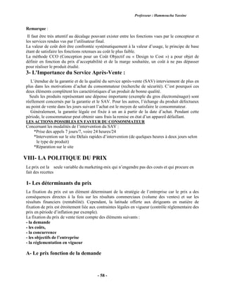 Professeur : Hammoucha Yassine
- 58 -
Remarque :
Il faut être très attentif au décalage pouvant exister entre les fonctions vues par le concepteur et
les services rendus vus par l’utilisateur final.
La valeur de coût doit être confrontée systématiquement à la valeur d’usage, le principe de base
étant de satisfaire les fonctions retenues au coût le plus faible.
La méthode CCO (Conception pour un Coût Objectif ou « Design to Cost ») a pour objet de
définir en fonction du prix d’acceptabilité et de la marge souhaitée, un coût à ne pas dépasser
pour réaliser le produit étudié.
3- L'Importance du Service Après-Vente :
L’étendue de la garantie et de la qualité du service après-vente (SAV) interviennent de plus en
plus dans les motivations d’achat du consommateur (recherche de sécurité). C’est pourquoi ces
deux éléments complètent les caractéristiques d’un produit de bonne qualité.
Seuls les produits représentant une dépense importante (exemple du gros électroménager) sont
réellement concernés par la garantie et le SAV. Pour les autres, l’échange du produit défectueux
au point de vente dans les jours suivant l’achat est le moyen de satisfaire le consommateur.
Généralement, la garantie légale est fixée à un an à partir de la date d’achat. Pendant cette
période, le consommateur peut obtenir sans frais la remise en état d’un appareil défaillant.
LES ACTIONS POSSIBLES EN FAVEUR DU CONSOMMATEUR
Concernant les modalités de l’intervention du SAV :
*Prise des appels 7 jours/7, voire 24 heures/24
*Intervention sur le site Délais rapides d’intervention (de quelques heures à deux jours selon
le type de produit)
*Réparation sur le site
VIII- LA POLITIQUE DU PRIX
Le prix est la seule variable du marketing-mix qui n’engendre pas des couts et qui procure en
fait des recettes
1- Les déterminants du prix
La fixation du prix est un élément déterminant de la stratégie de l’entreprise car le prix a des
conséquences directes à la fois sur les résultats commerciaux (volume des ventes) et sur les
résultats financiers (rentabilité). Cependant, la latitude offerte aux dirigeants en matière de
fixation de prix est étroitement liée aux contraintes légales en vigueur (contrôle réglementaire des
prix en période d’inflation par exemple).
La fixation du prix de vente tient compte des éléments suivants :
- la demande
- les coûts,
- la concurrence
- les objectifs de l’entreprise
- la réglementation en vigueur
A- Le prix fonction de la demande
 