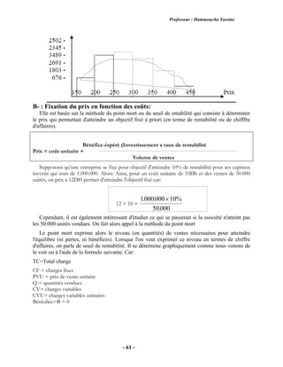 Professeur : Hammoucha Yassine
- 61 -
B- : Fixation du prix en fonction des coûts:
Elle est basée sur la méthode du point mort ou du seuil de entabilité qui consiste à déterminer
le prix qui permettait d'atteindre un objectif fixé à priori (en terme de rentabilité ou de chifffre
d'affaires).
Bénéfice éspéré (Investissement x taux de rentabilité
Prix = coût unitaire +
Volume de ventes
Supposons qu'une entreprise se fixe pour objectif d'atteindre 10% de rentabilité pour ses capitaux
investis qui sont de 1.000.000. Alors: Ainsi, pour un coût unitaire de 10Dh et des ventes de 50.000
unités, un prix à 12DH permet d'atteindre l'objectif fixé car:
12 = 10 +
1000000 10%
50000
. .
.

Cependant, il est également intéressant d'étudier ce qui se passerait si la ssociété n'atteint pas
les 50.000 unités vendues. On fait alors appel à la méthode du point mort
Le point mort exprime alors le niveau (en quantités) de ventes nécessaires pour atteindre
l'équilibre (ni pertes, ni bénéfices). Lorsque l'on veut exprimer ce niveau en termes de chiffre
d'affaires, on parle de seuil de rentabilité. Il se détermine graphiquement comme nous venons de
le voir ou à l'aide de la formule suivante. Car:
TC=Total charge
CF = charges fixes
PVU = prix de vente unitaire
Q = quantités vendues
CV= charges variables
CVU= charges variables unitaires
Béniofice=B = 0
 