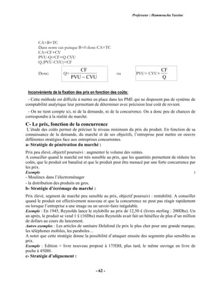 Professeur : Hammoucha Yassine
- 62 -
CA=B+TC
Dans notre cas puisque B=0 donc CA=TC
CA=CF+CV
PVU-Q=CF+Q CVU
Q.(PVU-CVU)=CF
Donc: Q=
CF
PVU CVU
ou PVU= CVU+
CF
Q
Inconvénients de la fixation des prix en fonction des coûts:
- Cette méthode est difficile à mettre en place dans les PME qui ne disposent pas de système de
comptabilité analytique leur permettant de déterminer avec précision leur coût de revient.
- On ne tient compte ici, ni de la demande, ni de la concurrence. On a donc peu de chances de
correspondre à la réalité du marché.
C- Le prix, fonction de la concurrence
L’étude des coûts permet de préciser le niveau minimum du prix du produit. En fonction de sa
connaissance de la demande, du marché et de ses objectifs, l’entreprise peut mettre en oeuvre
différentes stratégies face aux entreprises concurrentes.
a- Stratégie de pénétration du marché :
Prix peu élevé, objectif poursuivi : augmenter le volume des ventes.
A conseiller quand le marché est très sensible au prix, que les quantités permettent de réduire les
coûts, que le produit est banalisé et que le produit peut être menacé par une forte concurrence par
les prix.
Exemple :
- Moulinex dans l’électroménager
- la distribution des produits en gros.
b- Stratégie d’écrémage du marché :
Prix élevé, segment de marché peu sensible au prix, objectif poursuivi : rentabilité. A conseiller
quand le produit est effectivement nouveau et que la concurrence ne peut pas réagir rapidement
ou lorsque l’entreprise a une image ou un savoir-faire inégalable.
Exemple : En 1945, Reynolds lance le stylobille au prix de 12,50 £ (livres sterling : 200Dhs). Un
an après, le produit se vend 1 £ (16Dhs) mais Reynolds avait fait un bénéfice de plus d’un million
de dollars au cours du lancement.
Autres exemples : Les articles de sanitaire Delafond (le prix le plus cher pour une grande marque,
les téléphones mobiles, les paraboles…
A noter que cette stratégie donne la possibilité d’attaquer ensuite des segments plus sensibles au
prix.
Exemple : Edition = livre nouveau proposé à 175DH, plus tard, le même ouvrage en livre de
poche à 45DH.
c- Stratégie d’alignement :
 