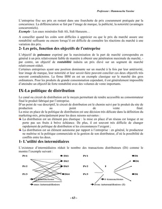 Professeur : Hammoucha Yassine
- 63 -
L’entreprise fixe ses prix en restant dans une fourchette de prix couramment pratiquée par la
concurrence. La différenciation se fait par l’image de marque, la publicité, la notoriété (avantages
concurrentiels).
Exemple : Les eaux minérales Sidi Ali, Sidi Harazem…
A conseiller quand les coûts sont difficiles à apprécier ou que le prix du marché assure une
rentabilité suffisante ou encore lorsqu’il est difficile de connaître les réactions du marché à une
variation des prix.
2- Les prix, fonction des objectifs de l’entreprise
L’objectif de puissance exprimé par la maximisation de la part de marché correspondra en
général à un prix relativement faible de manière à obtenir une pénétration maximale du marché, -
par contre, un objectif de rentabilité induira un prix élevé sur un segment de marché
relativement réduit.
Certaines entreprises ayant une position dominante sur un marché à la fois par leur antériorité,
leur image de marque, leur notoriété et leur savoir-faire peuvent concilier ces deux objectifs très
souvent contradictoires. La firme IBM en est un exemple classique sur le marché des gros
ordinateurs. Pour les produits de grande consommation cependant, il est généralement impossible
d’atteindre un objectif de forte rentabilité avec des volumes de vente importants.
IX-La politique de distribution
Le canal ou circuit de distribution est le moyen permettant de rendre accessible au consommateur
final le produit fabriqué par l’entreprise.
D’un point de vue descriptif, le circuit de distribution est le chemin suivi par le produit du site de
production au point de vente final.
La mise en place de la politique de distribution est une décision très délicate dans la définition du
marketing-mix, principalement pour les deux raisons suivantes :
La distribution est un élément peu élastique : la mise en place d’un réseau est longue et ne
porte pas ses fruits à brève échéance. De plus, il est souvent très difficile de changer
rapidement de politique de distribution si les circonstances l’exigent ;
La distribution est un élément autonome par rapport à l’entreprise : en général, le producteur
ne maîtrise ni la politique commerciale ni la gestion de son distributeur, d’où la possibilité de
conflits entre les deux.
1- L’utilité des intermédiaires
L’existence d’intermédiaires réduit le nombre des transactions distributeurs (Di) comme le
montre l’exemple suivant :
 