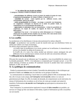 Professeur : Hammoucha Yassine
- 67 -
6- Les conflits
Les producteurs et les distributeurs n’ont pas nécessairement les mêmes objectifs.
Exemple : un producteur veut accroître sa part de marché alors que son distributeur limite ses
achats pour réduire son risque économique.
On observe deux principaux types de conflits :
a) Conflit entre un producteur et un circuit, portant sur la tarification, le réassortiment, le
service à la clientèle, les délais de livraison, etc.
b) Conflit dû à la vente d’un même produit par plusieurs canaux pratiquant des prix
différents d’où le sentiment pour certains circuits de subir une concurrence déloyale.
7- Efficacité de la distribution
Elle peut être mesurée par un indicateur que l’on appellera « taux de probabilité de contact avec
la clientèle potentielle : T P C » Cet indicateur se comprendra par l’exemple suivant : si sur 100
clients désireux d’acheter un produit, 60 seulement trouvent le produit dans leurs commerces
habituels, le TPC sera de 60 %.
X- La politique de communication
Etudier la communication revient à étudier l’ensemble des phénomènes et des techniques qui
permette d’établir une relation entre les individus ou les groupes d’individus.
La communication en marketing s’inscrit dans un système global d’offre et de demande. De ce
fait, elle n’est pas à sens unique, de l’entreprise vers le marché, même si ce sens est
généralement privilégié. En effet, les études de demande, de comportement ou de motivation, les
retours d’informations des revendeurs ou de la force de vente par exemple sont autant de
transferts d’informations du marché vers l’entreprise qui participent au mécanisme de la
communication.
Pour l’entreprise, la communication représente le moyen de faire connaître ses produits, ses
services et l’image qu’elle veut donner d’elle-même, à partir d’informations qu’elle a recueillies
sur son marché.
 