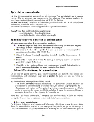 Professeur : Hammoucha Yassine
- 69 -
3)-La cible de communication :
La cible de communication correspond aux personnes que l’on veut atteindre par le message
envoyé. Elle ne concerne pas nécessairement les acheteurs. Pour certains produits, les
prescripteurs sont une cible de communication privilégiée On distingue :
-la cible intermédiaire : ensemble des individus ayant une influence sur l’achat (prescripteurs,
distributeurs, utilisateurs, leaders d’opinion, etc.)
-la cible finale : acheteurs potentiels appartenant au segment de marché visé.
Exemple : cas d’un dentifrice distribué en pharmacie :
- cible intermédiaire : dentistes, pharmacie.
- cible finale : familles milieu urbain (par exemple)
4)- la mise en œuvre d’une action de communication
5)-Les différentes formes de communication
On dit souvent qu’une entreprise peut vendre un produit sans publicité mais jamais sans
communication, tout simplement parce que le produit lui-même est déjà un vecteur de
communication.
La communication peut emprunter différents canaux :
- les canaux incontrôlables (ou autonomes) : les publications (articles de presse ou
d’association de consommateurs), la bouche à oreille, les rumeurs, les prescripteurs, etc.
- les canaux contrôlables par l’entreprise: le produit et son conditionnement, la publicité
média, la promotion des ventes, la publicité sur le lieu de vente, les relations publiques, le
sponsoring, le mécénat, la force de vente de l’entreprise, etc.
Parmi tous les canaux contrôlables, l’entreprise doit faire un choix et doser les moyens
appropriés. Ce choix et ce dosage correspondent au (mix de la communication).
Les canaux incontrôlables :
Par définition, de l’entreprise n’a aucune sur l’information véhiculée par ce type de canaux. Cette
forme de communication présente la caractéristique d’être gratuite, ce qui est un avantage si
l’information véhiculée est globalement favorable à l’entreprise. Par contre, ces canaux peuvent
 
