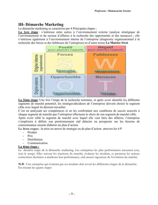 Professeur : Hammoucha Yassine
- 7 -
III- Démarche Marketing
La démarche marketing se caractérise par 4 Principales étapes :
La 1ere étape : s’intéresse entre autres à l’environnement externe (analyse stratégique de
l’environnement et du secteur d’affaires à la recherche des opportunités et des menaces) ; elle
s’intéresse également à l’environnement interne de l’entreprise (diagnostic organisationnel à la
recherche des forces et des faiblesses de l’entreprise) en d’autre terme La Matrice Swot
La 2éme étape :Une fois l’étape de la recherche terminée, et après avoir identifié les différents
segments de marché potentiel, les stratèges/décideurs de l’entreprise doivent choisir le segment
cible avec lequel ils désirent travailler.
C’est en analysant ses compétences et en les confrontant aux conditions de succès associés à
chaque segment de marché que l’entreprise effectuera le choix de son segment de marché cible.
Après avoir ciblé le segment de marché avec lequel elle veut faire des affaires, l’entreprise
s’emploiera à définir son positionnement càd détecter ou prospecter sur les besoins de
consommateur ensuite élaborer un plan d’action
La 3éme etapes : la mise en œuvre de strategie ou de plan d’action atravers les 4 P
- Produit
- Prix
- Distribution
- Communication
La 4éme étape :
La dernière étape de la démarche marketing. Les entreprises les plus performantes mesurent tout,
tout le temps. Elles suivent les réactions du marché, évaluent les résultats, et prennent les actions
correctrices destinées à améliorer leur performance, càd unsuivi rigoureux de l’evolution du marché.
N.B : Une entreprise qui n’atteint pas ses résultats doit revoir les différentes étapes de la démarche.
En résumé les quatre étapes
 