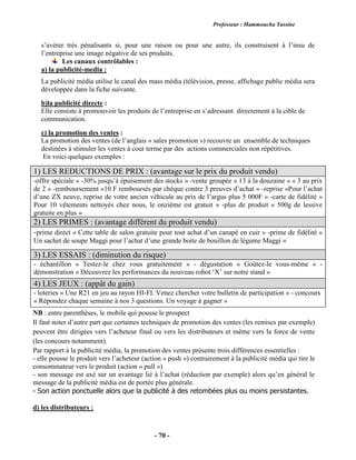 Professeur : Hammoucha Yassine
- 70 -
s’avérer très pénalisants si, pour une raison ou pour une autre, ils construisent à l’insu de
l’entreprise une image négative de ses produits.
Les canaux contrôlables :
a) la publicité-media :
La publicité média utilise le canal des mass média (télévision, presse, affichage public média sera
développée dans la fiche suivante.
b)la publicité directe :
Elle consiste à promouvoir les produits de l’entreprise en s’adressant directement à la cible de
communication.
c) la promotion des ventes :
La promotion des ventes (de l’anglais « sales promotion ») recouvre un ensemble de techniques
destinées à stimuler les ventes à cour terme par des actions commerciales non répétitives.
En voici quelques exemples :
NB : entre parenthèses, le mobile qui pousse le prospect
Il faut noter d’autre part que certaines techniques de promotion des ventes (les remises par exemple)
peuvent être dirigées vers l’acheteur final ou vers les distributeurs et même vers la force de vente
(les concours notamment).
Par rapport à la publicité média, la promotion des ventes présente trois différences essentielles :
- elle pousse le produit vers l’acheteur (action « push ») contrairement à la publicité média qui tire le
consommateur vers le produit (action « pull »)
- son message est axé sur un avantage lié à l’achat (réduction par exemple) alors qu’en général le
message de la publicité média est de portée plus générale.
- Son action ponctuelle alors que la publicité à des retombées plus ou moins persistantes.
d) les distributeurs :
1) LES REDUCTIONS DE PRIX : (avantage sur le prix du produit vendu)
-offre spéciale « -30% jusqu’à épuisement des stocks » -vente groupée « 13 à la douzaine » « 3 au prix
de 2 » -remboursement «10 F remboursés par chèque contre 3 preuves d’achat » -reprise «Pour l’achat
d’une ZX neuve, reprise de votre ancien véhicule au prix de l’argus plus 5 000F » -carte de fidélité «
Pour 10 vêtements nettoyés chez nous, le onzième est gratuit » -plus de produit « 500g de lessive
gratuite en plus »
2) LES PRIMES : (avantage différent du produit vendu)
-prime direct « Cette table de salon gratuite pour tout achat d’un canapé en cuir » -prime de fidélité «
Un sachet de soupe Maggi pour l’achat d’une grande boite de bouillon de légume Maggi »
3) LES ESSAIS : (diminution du risque)
- échantillon « Testez-le chez vous gratuitement » - dégustation « Goûtez-le vous-même » -
démonstration « Découvrez les performances du nouveau robot ‘X’ sur notre stand »
4) LES JEUX : (appât du gain)
- loteries « Une R21 en jeu au rayon HI-FI. Venez chercher votre bulletin de participation » - concours
« Répondez chaque semaine à nos 3 questions. Un voyage à gagner »
 