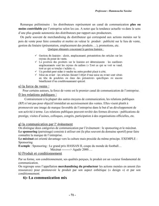 Professeur : Hammoucha Yassine
- 71 -
Remarque préliminaire : les distributeurs représentent un canal de communication plus ou
moins contrôlable par l’entreprise selon les cas. A noter que la tendance actuelle va dans le sens
d’une plus grande autonomie des distributeurs par rapport aux producteurs.
On parle souvent de merchandising du distributeur qui correspond aux actions menées sur le
pois de vente pour faire connaître et mettre en valeur le produit : publicité sur le lieu de vente,
gestion du linéaire (présentation, emplacement des produits….), promotions, etc.
e) la force de vente :
Pour certains auteurs, la force de vente est le premier canal de communication de l’entreprise.
f) les relations publiques :
Contrairement à la plupart des autres moyens de communication, les relations publiques
(RP) n’ont pas pour objectif immédiat un accroissement des ventes. Elles visent plutôt à
promouvoir une image de marque favorable de l’entreprise dans le but d’un développement de
son activité à terme. Les relations publiques peuvent revêtir des formes diverses : publications de
prestige, visites d’usines, colloques, congrès, participation à des organisations officielles, etc.
g) la communication par l’ événement
On distingue deux catégories de communication par l’événement : le sponsoring et le mécénat.
Le sponsoring (parrainage) consiste à utiliser ent (le plus souvent du domaine sportif) pour faire
connaître la marque de l’entreprise.
Le mécénat est orienté davantage vers la culture mais procède du même principe. EXEMPLE :
Sponsoring
Exemple : Sponsoring : Le grand prix HASSAN II, coupe du monde de football…
Mécénat --------> Agadir 2000….
h) Produit et conditionnement
Par sa forme, son conditionnement, ses qualités perçues, le produit est un vecteur fondamental de
communication.
On regroupe sous l’appellation merchandising du producteur les actions menées en amont (les
ressources) pour promouvoir le produit par son aspect esthétique (« design ») et par son
conditionnement.
6)- La communication mix
 
