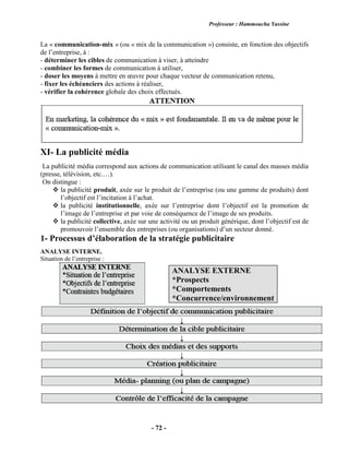 Professeur : Hammoucha Yassine
- 72 -
La « communication-mix » (ou « mix de la communication ») consiste, en fonction des objectifs
de l’entreprise, à :
- déterminer les cibles de communication à viser, à atteindre
- combiner les formes de communication à utiliser,
- doser les moyens à mettre en œuvre pour chaque vecteur de communication retenu,
- fixer les échéanciers des actions à réaliser,
- vérifier la cohérence globale des choix effectués.
XI- La publicité média
La publicité média correspond aux actions de communication utilisant le canal des masses média
(presse, télévision, etc.…).
On distingue :
 la publicité produit, axée sur le produit de l’entreprise (ou une gamme de produits) dont
l’objectif est l’incitation à l’achat.
 la publicité institutionnelle, axée sur l’entreprise dont l’objectif est la promotion de
l’image de l’entreprise et par voie de conséquence de l’image de ses produits.
 la publicité collective, axée sur une activité ou un produit générique, dont l’objectif est de
promouvoir l’ensemble des entreprises (ou organisations) d’un secteur donné.
1- Processus d’élaboration de la stratégie publicitaire
ANALYSE INTERNE.
Situation de l’entreprise :
ANALYSE EXTERNE
*Prospects
*Comportements
*Concurrence/environnement
 