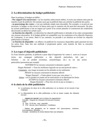 Professeur : Hammoucha Yassine
- 73 -
2- La détermination du budget publicitaire
Dans la pratique, le budget est défini :
- Par rapport à la concurrence : sur les marchés relativement stables, il existe une relation entre part de
marché et part de publicité. On constate aussi que la publicité dans uns entraîne la publicité des autres.
- en pourcentage des ventes : c’est une méthode simple mais discutable. Par exemple, si on prévoit une
récession, le budget va être révisé à la baisse alors que le contraire eût été peut-être nécessaire. De plus,
les actions publicitaires n’ont un impact qu’à partir d’un certain plancher et connaissent des rendements
décroissants au-delà d’un certain seuil ;
- en fonction des objectifs : on détermine les objectifs publicitaires à atteindre et les coûts correspondant
aux moyens nécessaires. Si le budget global est compatible avec les contraintes et les objectifs financiers
de l’entreprise, il est retenu. Dans le cas contraire, on procède à un itération en révisant les objectifs
publicitaires à la baisse.
- en fonction du disponible : on affecte à la publicité les ressources disponibles après paiement de tous
les autres frais. Sans être une méthode à proprement parler, cette manière de faire se rencontre
fréquemment.
3- Les types d’objectifs publicitaire
Si d’une manière générale, la publicité a pour objet d’augmenter les ventes à court ou à moyen
terme, une campagne publicitaire a des objectifs particuliers, tels que :
Informer : sur un produit (existence, caractéristique, etc.) ou sur une action
particulière (promotion par exemple
NOTORIETE les moyens concernent le domaine cognitif.
Slogan illustratif : « Tous les meilleures logiciels sur un seul point de vente ».
Construire : une image en jouant sur les attitudes ou les sentiments
. IMAGE les moyens concernent le domaine affectif.
Slogan illustratif : « Faites plaisir à ceux que vous aimez ! »
Attirer : vers le produit en jouant sur les motivations et en diminuant les freins
ACTION les moyens concernent le domaine affectif.
Slogan illustratif : « Pour être sûr de ne pas se tromper ».
4- le choix de la cible publicitaire
 