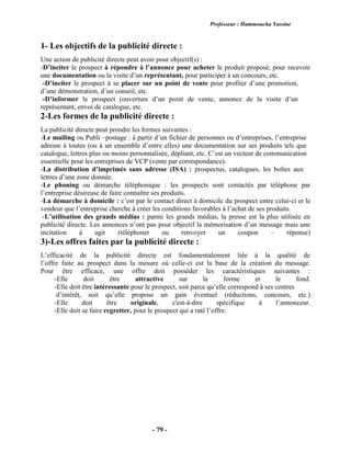 Professeur : Hammoucha Yassine
- 79 -
1- Les objectifs de la publicité directe :
Une action de publicité directe peut avoir pour objectif(s) :
-D’inciter le prospect à répondre à l’annonce pour acheter le produit proposé, pour recevoir
une documentation ou la visite d’un représentant, pour participer à un concours, etc.
-D’inciter le prospect à se placer sur un point de vente pour profiter d’une promotion,
d’une démonstration, d’un conseil, etc.
-D’informer le prospect (ouverture d’un point de vente, annonce de la visite d’un
représentant, envoi de catalogue, etc.
2-Les formes de la publicité directe :
La publicité directe peut prendre les formes suivantes :
-Le mailing ou Publi –postage : à partir d’un fichier de personnes ou d’entreprises, l’entreprise
adresse à toutes (ou à un ensemble d’entre elles) une documentation sur ses produits tels que
catalogue, lettres plus ou moins personnalisée, dépliant, etc. C’est un vecteur de communication
essentielle pour les entreprises de VCP (vente par correspondance).
-La distribution d’imprimés sans adresse (ISA) : prospectus, catalogues, les boîtes aux
lettres d’une zone donnée.
-Le phoning ou démarche téléphonique : les prospects sont contactés par téléphone par
l’entreprise désireuse de faire connaître ses produits.
-La démarche à domicile : c’est par le contact direct à domicile du prospect entre celui-ci et le
vendeur que l’entreprise cherche à créer les conditions favorables à l’achat de ses produits.
-L’utilisation des grands médias : parmi les grands médias, la presse est la plus utilisée en
publicité directe. Les annonces n’ont pas pour objectif la mémorisation d’un message mais une
incitation à agir (téléphoner ou renvoyer un coupon – réponse)
3)-Les offres faites par la publicité directe :
L’efficacité de la publicité directe est fondamentalement liée à la qualité de
l’offre faite au prospect dans la mesure où celle-ci est la base de la création du message.
Pour être efficace, une offre doit posséder les caractéristiques suivantes :
-Elle doit être attractive sur la forme et le fond.
-Elle doit être intéressante pour le prospect, soit parce qu’elle correspond à ses centres
d’intérêt, soit qu’elle propose un gain éventuel (réductions, concours, etc.)
-Elle doit être originale, c'est-à-dire spécifique à l’annonceur.
-Elle doit se faire regretter, pour le prospect qui a raté l’offre.
 