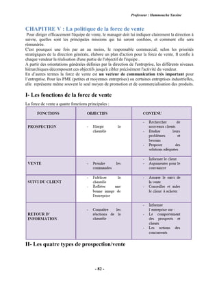 Professeur : Hammoucha Yassine
- 82 -
CHAPITRE V : La politique de la force de vente
Pour diriger efficacement l'équipe de vente, le manager doit lui indiquer clairement la direction à
suivre, quelles sont les principales missions qui lui seront confiées, et comment elle sera
rémunérée.
C'est pourquoi une fois par an au moins, le responsable commercial, selon les priorités
stratégiques de la direction générale, élabore un plan d'action pour la force de vente. Il confie à
chaque vendeur la réalisation d'une partie de l'objectif de l'équipe .
A partir des orientations générales définies par la direction de l'entreprise, les différents niveaux
hiérarchiques décomposent ces objectifs jusqu'à cibler précisément l'activité du vendeur.
En d’autres termes la force de vente est un vecteur de communication très important pour
l’entreprise. Pour les PME (petites et moyennes entreprises) ou certaines entreprises industrielles,
elle représente même souvent le seul moyen de promotion et de commercialisation des produits.
I- Les fonctions de la force de vente
La force de vente a quatre fonctions principales :
II- Les quatre types de prospection/vente
 