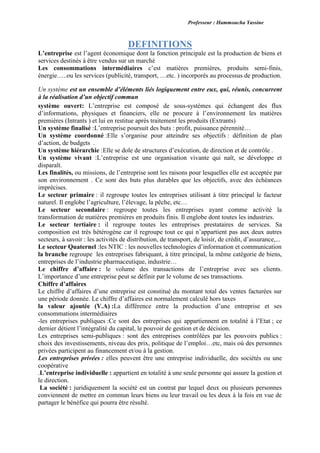 Professeur : Hammoucha Yassine
DEFINITIONS
L’entreprise est l’agent économique dont la fonction principale est la production de biens et
services destinés à être vendus sur un marché
Les consommations intermédiaires c’est matières premières, produits semi-finis,
énergie…..ou les services (publicité, transport, …etc. ) incorporés au processus de production.
Un système est un ensemble d’éléments liés logiquement entre eux, qui, réunis, concurrent
à la réalisation d’un objectif commun
système ouvert: L’entreprise est composé de sous-systèmes qui échangent des flux
d’informations, physiques et financiers, elle ne procure à l’environnement les matières
premières (Intrants ) et lui en restitue après traitement les produits (Extrants)
Un système finalisé :L’entreprise poursuit des buts : profit, puissance pérennité…
Un système coordonné :Elle s’organise pour atteindre ses objectifs : définition de plan
d’action, de budgets .
Un système hiérarchie :Elle se dole de structures d’exécution, de direction et de contrôle .
Un système vivant :L’entreprise est une organisation vivante qui naît, se développe et
disparaît.
Les finalités, ou missions, de l’entreprise sont les raisons pour lesquelles elle est acceptée par
son environnement . Ce sont des buts plus durables que les objectifs, avec des échéances
imprécises.
Le secteur primaire : il regroupe toutes les entreprises utilisant à titre principal le facteur
naturel. Il englobe l’agriculture, l’élevage, la pêche, etc…
Le secteur secondaire : regroupe toutes les entreprises ayant comme activité la
transformation de matières premières en produits finis. Il englobe dont toutes les industries.
Le secteur tertiaire : il regroupe toutes les entreprises prestataires de services. Sa
composition est très hétérogène car il regroupe tout ce qui n’appartient pas aux deux autres
secteurs, à savoir : les activités de distribution, de transport, de loisir, de crédit, d’assurance,...
Le secteur Quaternel :les NTIC : les nouvelles technologies d’information et communication
la branche regroupe les entreprises fabriquant, à titre principal, la même catégorie de biens,
entreprises de l’industrie pharmaceutique, industrie…
Le chiffre d’affaire : le volume des transactions de l’entreprise avec ses clients.
L’importance d’une entreprise peut se définir par le volume de ses transactions.
Chiffre d’affaires
Le chiffre d’affaires d’une entreprise est constitué du montant total des ventes facturées sur
une période donnée. Le chiffre d’affaires est normalement calculé hors taxes
la valeur ajoutée (V.A) :La différence entre la production d’une entreprise et ses
consommations intermédiaires
-les entreprises publiques :Ce sont des entreprises qui appartiennent en totalité à l’Etat ; ce
dernier détient l’intégralité du capital, le pouvoir de gestion et de décision.
Les entreprises semi-publiques : sont des entreprises contrôlées par les pouvoirs publics :
choix des investissements, niveau des prix, politique de l’emploi…etc, mais où des personnes
privées participent au financement et/ou à la gestion.
Les entreprises privées : elles peuvent être une entreprise individuelle, des sociétés ou une
coopérative
.L’entreprise individuelle : appartient en totalité à une seule personne qui assure la gestion et
le direction.
La société : juridiquement la société est un contrat par lequel deux ou plusieurs personnes
conviennent de mettre en commun leurs biens ou leur travail ou les deux à la fois en vue de
partager le bénéfice qui pourra être résulté.
 