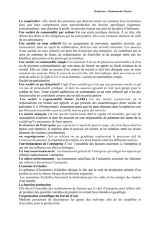 Professeur : Hammoucha Yassine
La coopérative : elle réunit des personnes qui désirent mettre en commun leurs économies
ainsi que leurs compétences pour autosatisfaction des besoins spécifiques (logement,
consommation), sans chercher le profit, ils peuvent exercer une activité lucrative (l’artisanat).
Une société de commandité par actions Est une entité juridique distincte. À ce titre, elle
détient des droits et des obligations qui lui sont propres, elle a une existence distincte de celle
de ses actionnaires
Une société en nom collectif Est un groupement de personnes, appelées associés, qui
conviennent, dans un esprit de collaboration, d'exercer une activité commune. Les associés
d’une société en nom collectif ont pour but d'exploiter une entreprise, d'y contribuer par la
mise en commun de biens, de connaissances ou d'activités et de partager entre eux les
bénéfices pécuniaires et les pertes qui en résultent.
Une société en commandite simple Est constituée d’un ou de plusieurs commandités et d’un
ou de plusieurs commanditaires qui sont tenus de fournir un apport au fonds commun de la
société. Elle est créée au moyen d’un contrat de société et doit être désignée sous un nom
commun aux associés. Dans le cours de ses activités, elle doit indiquer, dans son nom ou à la
suite de celui-ci, le sigle S.E.C.S ou la mention « société en commandite simple.
Société en participation
Une société en participationIl s’agit d’une société qui n’est pas une personne morale et qui
n’a pas de personnalité juridique, et dont les associés agissent en leur nom propre pour le
compte de tous. Toute société québécoise en commandite ou en nom collectif qui n’est pas
immatriculée est considérée comme une société en participation
.Une société à responsabilité limitée (SARL) Est une société commerciale où la
responsabilité est limitée aux apports, et qui présente des caractéristiques d'une société de
personnes (1 à 100 personnes), notamment parce que les parts détenues dans le capital ne sont
pas librement accessibles sans accord de tout ou partie des associés
La société anonyme Est une société commerciale dont le capital est constitué, par voie de
souscription d’actions et dont les associés ne sont responsables du paiement des dettes de la
société qu’à concurrence de leurs apports.
la structure de l’entreprise que représente le squelette pour le corps : décrit la façon dont les
taches sont réparties, la manière dont le pouvoir est exercé, et les relations entre les divers
éléments du système (coordination).
un organigramme c’est un schéma ou un graphique représentant le processus réel de
l’exercice du pouvoir, la répartition des taches, les liens formels entre les différents services
l’environnement de l’entreprise :C’est l’ensemble des facteurs extérieurs à l’entreprise et
qui ont une influence sur elle.on distingue :
Un macro-environnement : environnement général de l’entreprise qui intègre les aspects qui
inflence indirectement l’entreprise
Un micro-environnement : environnement spécifique de l’entreprise constitué les éléments
qui influence directement l’entreprise.
Economie d’échelles
La présence d’économies d’échelles désigne le fait que le coût de production unitaire d’un
produit ou service baisse lorsque la production augmente.
Les économies d’échelles favorisent la domination par les coûts ou les marges des leaders
d’un marché.
La fonction production
Elle décrit l’ensemble des combinaisons de facteurs que le chef d’entreprise peut utiliser afin
de produire des quantités variables de produit en évitant bien entendu le gaspillage.
l’organisation scientifique du travail (l’ost)
Méthode permettant de décomposer les gestes des individus afin de les simplifier et
d’accroître ainsi la productivité.
 