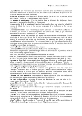 Professeur : Hammoucha Yassine
La production est l’utilisation des ressources humaines pour transformer des ressources
matérielles et financières en bien et services. La combinaison des facteurs de production doit
se réaliser dans les meilleures conditions.
la fonction technique : Elle concerne les activités dont le rôle est de créer les produits (ou les
services) que l’entreprise a choisi de mettre sur le marché ;
Les modes de production : C’est la manière dont se déroulent les différentes étapes
nécessaires à la production d’un bien ou d’un service.
L’organisation de la production : Organiser la production dans une entreprise industrielle
consiste à définir les étapes et les moyens nécessaires à sa réalisation et les services
compétents
L’action commerciale C’est l’ensemble des tâches qui visent à la satisfaction des besoins de
la clientèle, qui assurent la réalisation optimale des achats et des ventes, et qui contribuent
directement au dynamise commerciale de l’entreprise.
La commande est un acte juridique qui engage l’acheteur envers le fournisseur. Elle est
rédigée par le service des achats sur un bon de commande (à en-tête du client) ou sur un
bulletin de commande (à en-tête du fournisseur). Ce document est établi en plusieurs
exemplaires pour le fournisseur dont l’un est retourné signé et sert l’accusé de réception de la
commande, un exemplaire pour le magasin permettra de contrôler la réception et un dernier
exemplaire, conservé par le s/ce achat).
La vente foraine est synonyme de vente sur marché.
La vente en libre service satisfait, selon A. Fady, à trois caractéristiques :
-Présentation de produits ( généralement pré-emballés) à la vue et à la portée de main du
client avec affichage apparent du prix ;
-libre choix des articles par l’acheteur sans intervention du vendeur ;
-mise à la disposition de la clientèle d’un matériel pour réunir et transporter ses achats (panier
ou chariot) à l’intérieur du magasin jusqu’au poste d’encaissement placé à la sortie de vente.
La vente en libre choix permet au client de sélectionner lui-même le produit qu’il souhaite
acheter et auquel il a libre accès mais lui impose de faire appel au vendeur pour l’obtenir.
La vente par correspondance regroupe la vente par catalogue (propositions multiples) et la
vente par publipostage ou mailing (proposition unique)
La vente par réunion se déroule au domicile d’un particulier sans lien direct avec
l’entreprise productrice (hôte ou hôtesse) qui a pris l’initiative d’inviter nommément ami(e)s,
voisin(e), parent(e)s et relations pour leur permettre d’assister à une réunion menée par un
représentant(e) des produits dont il souhaite la démonstration(ex :Avon…)
La vente par visite à domicile est synonyme de démarchage ou de vente par représentants
elle se pratique sur rendez-vous ou sans rendez-vous (porte à porte).
La vente « électronique » regroupe la vente par téléphone, la vente par mini te (ex :
« supermarché électronique » Cadi tel)
le marché :est le lieu de rencontre où les offres des vendeurs rencontrent les demandes des
acheteurs qui s’ajustent à un certain prix.
L’offre désigne la quantité de biens et services que les vendeurs sont prêts à vendre pour un
prix donné.
La demande désigne la quantité de biens et services ou capitaux que les acheteurs sont prêts
à acquérir à un prix donné, étant donné leurs revenus et leurs préférences.
Le prix c’est la valeur, exprimée en monnaie, des biens (ou services) effectivement échangés.
Théoriquement, le prix dépend de l’offre et de la demande. Si l’offre d’un bien est supérieure
à la demande, le prix de ce bien a tendance à baisser, et réciproquement.
prix d’équilibre : dans le modèle de l’économie de marché, c’est la libre confrontation de
l’offre et de la demande qui va déterminer le prix d’équilibre du marché.
 