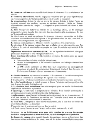 Professeur : Hammoucha Yassine
Le commerce extérieur est un ensemble des échanges de biens et services pratiqués entre les
nations.
Le commerce internationale permet à un pays de consommer plus que ce qu’il produit avec
ses ressources propres et d’élargir ses débouchés afin d’écouler sa production.
Le protectionnisme désigne la mise en œuvre de moyens destinés à limiter l’accès au
territoire national des produits, services et capitaux étrangers (droits de douane,
réglementation, contrôle des charges…). A l’opposé du protectionnisme, on trouve le libre-
échange.
Le libre échange est d’abord une théorie (loi de l’avantage absolu, loi des avantages
comparatifs...), selon laquelle deux pays sont dans des situations plus avantageuses dès lors
qu’ils ouvrent leurs frontières.
Le libre-échange est aussi une politique des échanges extérieures caractérisée par la libre
circulation des marchandises (des capitaux et des personnes) entre les pays, sans droit de
douane, sans contingentement, sans réglementation.
La balance commerciale est la différence entre les exportations et les importations.
La structure de la balance commerciale par produits est une décomposition des flux
d’achat et de vente de marchandises regroupés par types de produits représentatifs de la
production.
organisation mondiale du commerce (OMC) : est un organisme international créer pour
promouvoir et renforcer le libre échange dans le monde.
Fonds monétaire international (FMI) : Institution spécialisée des nations unies qui a pour
objectifs de :
 Promouvoir la coopération monétaire internationale.
 Faciliter le développement et la croissance équilibrée des échanges commerciaux
internationaux.
 Le FMI assiste également les Etats dans leurs programmes de développement
économique et prévoit des programmes d’ajustement structurel dans les pays en
développement destinés à réformer leurs structures économiques.
La fonction financière met en œuvre les capitaux. Elle commande la circulation des capitaux
à l’intérieur de l’entreprise et les échanges des capitaux avec l’extérieur.
L’investissement : C’est une immobilisation des fonds dont l’entreprise espère un gain futur
Le cycle d’exploitation est la période séparant la date de l’achat des matières premières et la
date de vente du produit fini (règlement).
BFR : Besoin en fonds de roulement dans une entreprise quand les besoins de financement
dépassent ses ressources d’exploitation
L’affacturage : C’est la vente au comptant par une entreprise de ses créances commerciales à
un intermédiaire spécialisé appelé factor (société d’affacturage).
Autofinancement quand l’entreprise finance ses investissements par ses propres moyens : il
s’agit des moyens de financement permanents que l’entreprise trouve dans ses propres
ressources : bénéfices, amortissements et provisions
Le crédit bail : L’entreprise au lieu d’acheter l’équipement, elle le loue chez une société de
crédit bail qui l’achète à sa demande :
L’entreprise paye le loyer mensuel convenu dans le contrat.
A la fin du contrat, l’entreprise peut l’acheter ou le restituer ou renouveler le bail.
la banque : est un établissement ayant pour objet principal de procurer des services
financiers à des particuliers et à des entreprises, qu’elles soient privées ou publiques.
La bourse des valeurs est un marché financier des capitaux à moyen et long terme. Les
instruments utilisés sur la bourse des valeurs sont soit des actions ou des obligations appelées
 
