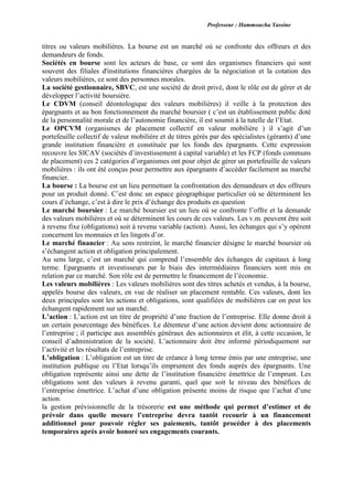 Professeur : Hammoucha Yassine
titres ou valeurs mobilières. La bourse est un marché où se confronte des offreurs et des
demandeurs de fonds.
Sociétés en bourse sont les acteurs de base, ce sont des organismes financiers qui sont
souvent des filiales d'institutions financières chargées de la négociation et la cotation des
valeurs mobilières, ce sont des personnes morales.
La société gestionnaire, SBVC, est une société de droit privé, dont le rôle est de gérer et de
développer l’activité boursière.
Le CDVM (conseil déontologique des valeurs mobilières) il veille à la protection des
épargnants et au bon fonctionnement du marché boursier ( c’est un établissement public doté
de la personnalité morale et de l’autonomie financière, il est soumit à la tutelle de l’Etat.
Le OPCVM (organismes de placement collectif en valeur mobilière ) il s’agit d’un
portefeuille collectif de valeur mobilière et de titres gérés par des spécialistes (gérants) d’une
grande institution financière et constituée par les fonds des épargnants. Cette expression
recouvre les SICAV (sociétés d’investissement à capital variable) et les FCP (fonds communs
de placement) ces 2 catégories d’organismes ont pour objet de gérer un portefeuille de valeurs
mobilières : ils ont été conçus pour permettre aux épargnants d’accéder facilement au marché
financier.
La bourse : La bourse est un lieu permettant la confrontation des demandeurs et des offreurs
pour un produit donné. C’est donc un espace géographique particulier où se déterminent les
cours d’échange, c’est à dire le prix d’échange des produits en question
Le marché boursier : Le marché boursier est un lieu où se confronte l’offre et la demande
des valeurs mobilières et où se déterminent les cours de ces valeurs. Les v.m. peuvent être soit
à revenu fixe (obligations) soit à revenu variable (action). Aussi, les échanges qui s’y opèrent
concernent les monnaies et les lingots d’or.
Le marché financier : Au sens restreint, le marché financier désigne le marché boursier où
s’échangent action et obligation principalement.
Au sens large, c’est un marché qui comprend l’ensemble des échanges de capitaux à long
terme. Epargnants et investisseurs par le biais des intermédiaires financiers sont mis en
relation par ce marché. Son rôle est de permettre le financement de l’économie.
Les valeurs mobilières : Les valeurs mobilières sont des titres achetés et vendus, à la bourse,
appelés bourse des valeurs, en vue de réaliser un placement rentable. Ces valeurs, dont les
deux principales sont les actions et obligations, sont qualifiées de mobilières car on peut les
échangent rapidement sur un marché.
L’action : L’action est un titre de propriété d’une fraction de l’entreprise. Elle donne droit à
un certain pourcentage des bénéfices. Le détenteur d’une action devient donc actionnaire de
l’entreprise ; il participe aux assemblés généraux des actionnaires et élit, à cette occasion, le
conseil d’administration de la société. L’actionnaire doit être informé périodiquement sur
l’activité et les résultats de l’entreprise.
L’obligation : L’obligation est un titre de créance à long terme émis par une entreprise, une
institution publique ou l’Etat lorsqu’ils empruntent des fonds auprès des épargnants. Une
obligation représente ainsi une dette de l’institution financière émettrice de l’emprunt. Les
obligations sont des valeurs à revenu garanti, quel que soit le niveau des bénéfices de
l’entreprise émettrice. L’achat d’une obligation présente moins de risque que l’achat d’une
action.
la gestion prévisionnelle de la trésorerie est une méthode qui permet d’estimer et de
prévoir dans quelle mesure l’entreprise devra tantôt recourir à un financement
additionnel pour pouvoir régler ses paiements, tantôt procéder à des placements
temporaires après avoir honoré ses engagements courants.
 