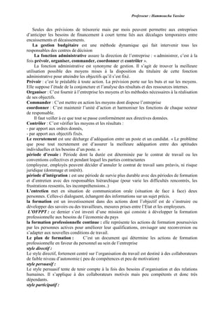 Professeur : Hammoucha Yassine
Seules des prévisions de trésorerie mais par mois peuvent permettre aux entreprises
d’anticiper les besoins de financement à court terme liés aux décalages temporaires entre
encaissements et décaissements.
La gestion budgétaire est une méthode dynamique qui fait intervenir tous les
responsables des centres de décision
La fonction administrative assure la direction de l’entreprise : « administrer, c’est à la
fois prévoir, organiser, commander, coordonner et contrôler ».
La fonction administrative est synonyme de gestion. Il s’agit de trouver la meilleure
utilisation possible des moyens mises à la disposition du titulaire de cette fonction
administrative pour atteindre les objectifs qu’il s’est fixé.
Prévoir : c’est le préalable à toute action. La prévision porte sur les buts et sur les moyens.
Elle suppose l’étude de la conjoncture et l’analyse des résultats et des ressources internes.
Organiser : C’est fournir à l’entreprise les moyens et les méthodes nécessaires à la réalisation
de ses objectifs.
Commander : C’est mettre en action les moyens dont dispose l’entreprise
coordonner : C’est maintenir l’unité d’action et harmoniser les fonctions de chaque secteur
de responsable.
Il faut veiller à ce que tout se passe conformément aux directives données.
Contrôler : C’est vérifier les moyens et les résultats :
- par apport aux ordres donnés,
- par apport aux objectifs fixés.
Le recrutement est une décharge d’adéquation entre un poste et un candidat. « Le problème
que pose tout recrutement est d’assurer la meilleure adéquation entre des aptitudes
individuelles et les besoins d’un poste. »
période d’essaie : Période dont la durée est déterminée par le contrat de travail ou les
conventions collectives et pendant lequel les parties contractantes
(employeur, employés peuvent décider d’annuler le contrat de travail sans préavis, ni risque
juridique (dommage et intérêt).
période d’intégration : est une période de survie plus durable avec des périodes de formation
et d’entretien avec des responsables hiérarchique (pour varie les difficultés rencontrés, les
frustrations ressentis, les incompréhensions..)
L’entretien met en situation de communication orale (situation de face à face) deux
personnes. Celles-ci dialoguent, échangent des informations sur un sujet précis.
la formation est un investissement dans des actions dont l’objectif est de s’instruire ou
développer des savoirs ou des travailleurs, mesures prises entre l’Etat et les employeurs.
L’OFPPT : ce dernier s’est investi d’une mission qui consiste à développer la formation
professionnelle aux besoins de l’économie du pays
la formation professionnelle continue : elle représente les actions de formation poursuivies
par les personnes actives pour améliorer leur qualifications, envisager une reconversion ou
s’adapter aux nouvelles conditions de travail.
Le plan de formation : C’est un document qui détermine les actions de formation
professionnelle en faveur du personnel au sein de l’entreprise
style directif :
Le style directif, fortement centré sur l’organisation du travail est destiné à des collaborateurs
de faible niveau d’autonomie ( peu de compétences et peu de motivation)
style persuasif :
Le style persuasif tente de tenir compte à la fois des besoins d’organisation et des relations
humaines. Il s’applique à des collaborateurs motivés mais peu compétents et donc très
dépendants.
style participatif :
 