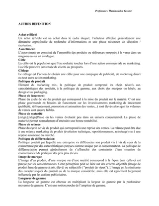 Professeur : Hammoucha Yassine
AUTRES DEFINITION
Achat réfléchi
Un achat réfléchi est un achat dans le cadre duquel, l’acheteur effectue généralement une
démarche approfondie de recherche d’informations et une phase raisonnée de sélection /
évaluation.
Assortiment
L’assortiment est constitué de l’ensemble des produits ou références proposés à la vente dans un
magasin ou sur un catalogue.
Cible
La cible est la population que l’on souhaite toucher lors d’une action commerciale ou marketing.
La cible peut être constituée de clients ou prospects.
Ciblage
Le ciblage est l’action de choisir une cible pour une campagne de publicité, de marketing direct
ou tout autre action marketing.
Politique de produit
Elément du marketing mix, la politique de produit comprend les choix relatifs aux
caractéristiques des produits, à la politique de gamme, aux choix des marques ou labels, au
design et au packaging.
Phase de lancement
Phase du cycle de vie du produit qui correspond à la mise du produit sur le marché. C’est une
phase gourmande en besoins de fiancement car les investissements marketing de lancement
(publicité, référencement, promotion et animation des ventes,..) sont élevés alors que les volumes
de ventes sont encore faibles.
Phase de maturité
[/align][/align]Phase où les ventes évoluent peu dans un univers concurrentiel. La phase de
maturité permet normalement d’atteindre une bonne rentabilité.
Phase de relance
Phase du cycle de vie du produit qui correspond à une reprise des ventes. La relance peut être due
à une relance marketing du produit (évolution technique, repositionnement, relookage) ou à une
reprise autonome du marché.
Politique de différenciation
Politique produit par laquelle une entreprise va différencier son produit vis à vis de ceux de la
concurrence par des caractéristiques perçues comme unique par le consommateur. La politique de
différenciation permet généralement de s’affranchir des contraintes d’une situation de
concurrence et de pratiquer des prix plus élevés.
Image de marque
L’image d’un produit, d’une marque ou d’une société correspond à la façon dont celle-ci est
perçue par les consommateurs. Cette perception peut se faire sur des critères objectifs (image de
produit haut de gamme à prix élevé) ou subjectifs ( "produit de vieux"). L’image est la résultante
des caractéristiques du produit ou de la marque considérée, mais elle est également largement
influencée par les actions publicitaires.
Longueur de gamme
La longueur de gamme est obtenue en multipliant la largeur de gamme par la profondeur
moyenne de gamme. C’est une notion proche de l’ampleur de gamme.
 