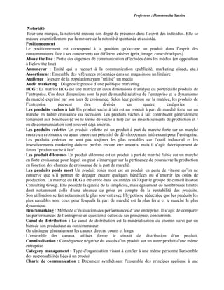 Professeur : Hammoucha Yassine
Notoriété
Pour une marque, la notoriété mesure son degré de présence dans l’esprit des individus. Elle se
mesure essentiellement par la mesure de la notoriété spontanée et assistée.
Positionnement
Le positionnement est correspond à la position qu’occupe un produit dans l’esprit des
consommateurs face à ses concurrents sur différent critères (prix, image, caractéristiques).
Above the line : Partie des dépenses de communication effectuées dans les médias (en opposition
à Below the line)
Annonceur : Entité qui a recourt à la communication (publicité, marketing direct, etc.)
Assortiment : Ensemble des références présentées dans un magasin ou un linéaire
Audience : Mesure de la population ayant "utilisé" un media
Audit marketing : Diagnostic poussé d’une politique marketing
BCG : La matrice BCG est une matrice en deux dimensions d’analyse du portefeuille produits de
l’entreprise. Ces deux dimensions sont la part de marché relative de l’entreprise et le dynamisme
du marché exprimé par son taux de croissance. Selon leur position sur la matrice, les produits de
l’entreprise peuvent être divisés en quatre catégories :
Les produits vaches à lait Un produit vache à lait est un produit à part de marché forte sur un
marché en faible croissance ou récession. Les produits vaches à lait contribuent généralement
fortement aux bénéfices (d’où le terme de vache à lait) car les investissements de production et /
ou de communication sont souvent déjà amortis.
Les produits vedettes Un produit vedette est un produit à part de marché forte sur un marché
encore en croissance ou ayant encore un potentiel de développement intéressant pour l’entreprise.
Les produits vedettes ne sont pas toujours les plus rentables car l’outil industriel et les
investissements marketing doivent parfois encore être amortis, mais il s’agit théoriquement de
futurs "produit vache à lait" .
Les produit dilemmes Un produit dilemme est un produit à part de marché faible sur un marché
en forte croissance pour lequel on peut s’interroger sur la pertinence de poursuivre la production
en fonction des chances de croissance de la part de marché.
Les produits poids mort Un produit poids mort est un produit en perte de vitesse qu’on ne
conserve que s’il permet de dégager encore quelques bénéfices ou d’amortir les coûts de
production. La matrice du BCG a été créée dans les années 1970 par le groupe de conseil Boston
Consulting Group. Elle possède la qualité de la simplicité, mais également de nombreuses limites
dont notamment celle d’une absence de prise en compte de la rentabilité des produits.
Son utilisation se fait notamment le plus souvent avec l’hypothèse réductrice que les produits les
plus rentables sont ceux pour lesquels la part de marché est la plus forte et le marché le plus
dynamique.
Benchmarking : Méthode d’évaluation des performances d’une entreprise. Il s’agit de comparer
les performances de l’entreprise en question à celles de ses principaux concurrents.
Canal de distribution : Le canal de distribution est la matérialisation du chemin suivi par un
bien de son producteur au consommateur.
On distingue généralement les canaux directs, courts et longs.
L’ensemble des canaux utilisés forme le circuit de distribution d’un produit.
Cannibalisation : Conséquence négative du succès d'un produit sur un autre produit d'une même
entreprise
Category management : Type d'organisation visant à confier à une même personne l'ensemble
des responsabilités liées à un produit
Charte de communication : Document synthétisant l'ensemble des principes appliqué à une
 