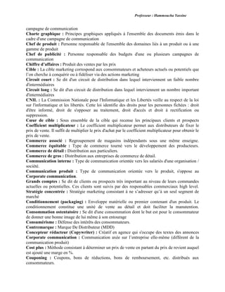 Professeur : Hammoucha Yassine
campagne de communication
Charte graphique : Principes graphiques appliqués à l'ensemble des documents émis dans le
cadre d'une campagne de communication
Chef de produit : Personne responsable de l'ensemble des domaines liés à un produit ou à une
gamme de produit
Chef de publicité : Personne responsable des budgets d'une ou plusieurs campagnes de
communication
Chiffre d’affaires : Produit des ventes par les prix
Cible : La cible marketing correspond aux consommateurs et acheteurs actuels ou potentiels que
l’on cherche à conquérir ou à fidéliser via des actions marketing
Circuit court : Se dit d'un circuit de distribution dans lequel interviennent un faible nombre
d'intermédiaires
Circuit long : Se dit d'un circuit de distribution dans lequel interviennent un nombre important
d'intermédiaires
CNIL : La Commission Nationale pour l'Informatique et les Libertés veille au respect de la loi
sur l'informatique et les libertés. Cette loi identifie des droits pour les personnes fichées : droit
d'être informé, droit de s'opposer au traitement, droit d'accès et droit à rectification ou
suppression.
Cœur de cible : Sous ensemble de la cible qui recense les principaux clients et prospects
Coefficient multiplicateur : Le coefficient multiplicateur permet aux distributeurs de fixer le
prix de vente. Il suffit de multiplier le prix d'achat par le coefficient multiplicateur pour obtenir le
prix de vente.
Commerce associé : Regroupement de magasins indépendants sous une même enseigne.
Commerce équitable : Type de commerce tourné vers le développement des producteurs.
Commerce de détail : Distribution aux particuliers.
Commerce de gros : Distribution aux entreprises de commerce de détail.
Communication interne : Type de communication orientée vers les salariés d'une organisation /
société.
Communication produit : Type de communication orientée vers le produit, s'oppose au
Corporate communication.
Grands comptes : Se dit de clients ou prospects très important au niveau de leurs commandes
actuelles ou potentielles. Ces clients sont suivis par des responsables commerciaux high level.
Stratégie concentrée : Stratégie marketing consistant à ne s’adresser qu’à un seul segment de
marché
Conditionnement (packaging) : Enveloppe matérielle ou premier contenant d'un produit. Le
conditionnement constitue une unité de vente au détail et doit faciliter la manutention.
Consommation ostentatoire : Se dit d'une consommation dont le but est pour le consommateur
de donner une bonne image de lui même à son entourage
Consumérisme : Défense des intérêts des consommateurs.
Contremarque : Marque De Distributeur (MDD)
Concepteur rédacteur (Copywriter) : Créatif en agence qui s'occupe des textes des annonces
Corporate communication : Communication axée sur l’entreprise elle-même (différent de la
communication produit)
Cost plus : Méthode consistant à déterminer un prix de vente en partant du prix de revient auquel
est ajouté une marge en %.
Couponing : Coupons, bons de réductions, bons de remboursement, etc. distribués aux
consommateurs.
 