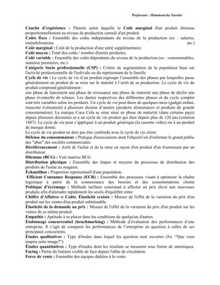 Professeur : Hammoucha Yassine
Courbe d’expérience : Théorie selon laquelle le Coût marginal d'un produit diminue
proportionnellement au niveau de production cumulé d'un produit.
Coûts fixes : Ensemble des coûts indépendants du niveau de la production (ex : salaires,
immobilisations, etc.)
Coût marginal : Coût de la production d'une unité supplémentaire.
Coût moyen : Total des coûts / nombre d'unités produites.
Coût variable : Ensemble des coûts dépendants du niveau de la production (ex : consommables,
matières premières, etc.)
Catégorie Socio professionnelle (CSP) : Critère de segmentation de la population basé sur
l'activité professionnelle de l'individu ou du représentant de la famille
Cycle de vie : Le cycle de vie d’un produit regroupe l’ensemble des phases par lesquelles passe
généralement un produit de sa mise sur le marché à l’arrêt de sa production. Le cycle de vie du
produit comprend généralement :
une phase de lancement une phase de croissance une phase de maturité une phase de déclin une
phase éventuelle de relance. Les durées respectives des différentes phases et du cycle complet
sont très variables selon les produits. Un cycle de vie peut durer de quelques mois (gadget enfant,
mascotte évènement) à plusieurs dizaine d’années (produits alimentaires et produits de grande
consommation). La marque Coca Cola se situe ainsi en phase de maturité (dans certains pays)
depuis plusieurs décennies et a un cycle de vie produit qui dure depuis plus de 120 ans (création
1887). Le cycle de vie peut s’appliquer à un produit générique (la cassette vidéo) ou à un produit
de marque donné.
Le cycle de vie produit ne dois pas être confondu avec le cycle de vie client.
Défense du consommateur : Pratique d'associations dont l'objectif est d'informer le grand public
des "abus" des sociétés commerciales.
Déréférencement : Arrêt de l'achat et de la mise en rayon d'un produit d'un fournisseur par un
distributeur.
Dilemme (BCG) : Voir matrice BCG
Distribution physique : Ensemble des étapes et moyens du processus de distribution des
produits de l'usine au magasin.
Échantillon : Proportion représentatif d'une population.
Efficient Consumer Response (ECR) : Ensemble des processus visant à optimiser la chaîne
logistique à partir de la connaissance des besoins et des consommations clients
Politique d’écrémage : Méthode tarifaire consistant à affecter un prix élevé aux nouveaux
produits afin d'atteindre rapidement les seuils d'équilibre entre
Chiffre d'Affaires et Coûts. Élasticité croisée : Mesure de l'effet de la variation du prix d'un
produit sur les ventes d'un produit substituable.
Élasticité de la demande au prix : Mesure de l'effet de la variation du prix d'un produit sur les
ventes de ce même produit.
Empathie : Aptitude à se placer dans les conditions de quelqu'un d'autres.
Étalonnage concurrentiel (benchmarking) : Méthode d’évaluation des performances d’une
entreprise. Il s’agit de comparer les performances de l’entreprise en question à celles de ses
principaux concurrents.
Études qualitatives : Type d'études dans lequel les question sont ouvertes (Ex :"Que vous
inspire cette image?").
Études quantitatives : Type d'études dont les résultats se mesurent sous forme de statistiques.
Facing : Partie du linéaire visible de face depuis l'allée de circulation.
Force de vente : Ensemble des équipes dédiées à la vente.
 