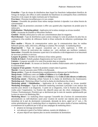 Professeur : Hammoucha Yassine
Franchise : Type de réseau de distribution dans lequel les franchisés indépendants bénéficie de
l'image de marque, des offres et outils standards du franchiseur en contrepartie d'une contribution
financière et du respect de règles instituées par le franchiseur.
Free-lance : Personne travaillant pour et à son compte.
Gamme : Ensemble des produits d'une même marque destinés à répondre à un même besoin du
consommateur.
Girafe : Type de promotion consistant à offrir une quantité plus importante de produit pour le
même prix.
Globalisation / Marketing global : Application de la même stratégie au niveau mondial.
GMS : Acronyme de Grandes et Moyennes Surfaces.
Gondole : Meuble utilisé pour la vente aux consommateurs dans les magasins.
Hard discount : Type de distribution ayant comme stratégie la vente de produits les plus bas en
contrepartie d'un nombre de références limité et d'une recherche de réduction systématique des
coûts.
Hors medias : Moyens de communication autres que la communication dans les médias
habituels (presse, radio, télévision, affichage et cinéma). Par exemple : le marketing direct
Hypermarché : Type de magasin caractérisé par sa taille supérieure à 2500 m².
Incentive : Moyen de motivation des vendeurs (ex : prix attribués aux meilleurs vendeurs).
Innovation : Ensemble des domaines ayant trait à la recherche et développement et au lancement
de nouveaux produits et services.
Largeur de gamme : Nombre de références d'une même gamme.
Échelle de Likert : Échelle graduée d'appréciation de 'tout à fait' à 'pas du tout'.
Linéaire : Longueur accordée à la vente d'un produit dans un magasin.
Longueur d’un circuit : Se mesure en fonction du nombre d'intervenants entre le producteur et
le consommateur
Longueur d’une gamme : Nombre de produits compris dans la gamme.
Marché : Lieu de rencontre entre l'Offre et la Demande.
Marge arrière : Types de rémunérations complémentaires obtenues par la distribution.
Marge brute : Différence entre un Chiffre d'Affaires et les Coûts directs.
Marge nette : Différence entre un Chiffre d'Affaires et les Coûts (Coûts directs et indirects).
Marketing amont : Marketing ciblant l'amont de la chaîne de distribution (les fournisseurs).
Marketing aval : Marketing ciblant l'aval de la chaîne de distribution (les clients).
Marketing global / Globalisation : Application de la même stratégie au niveau mondial.
Marketing stratégique : Type de démarche marketing consistant à procéder à une analyse des
marchés pour aboutir à un diagnostic. A partir de ce diagnostic, vient la fixation des objectifs
voulus pour l‘organisation. La fixation des objectifs passe par des choix stratégiques (Cible,
Volume, Positionnement, Priorités) qui se déclineront par la suite de manière opérationnelle par
la mise en oeuvre du Marketing Mix.
Marketing direct : Le marketing direct regroupe l’ensemble des d’actions de communication
personnalisées ou individualisées ayant pour vocation de susciter une réponse plus ou moins
immédiate de la part du destinataire (commande, demande de devis, appel sur n° vert,..). On
estime généralement que le marketing direct se singularise des autres modes d’actions marketing
et notamment de la publicité par le fait qu’une campagne de marketing direct :
 propose un message personnalisé
 soit adressée à partir d’un fichier (adresse, numéro de téléphone,..)
 ait pour objectif une réponse plus ou moins immédiate du destinataire
 